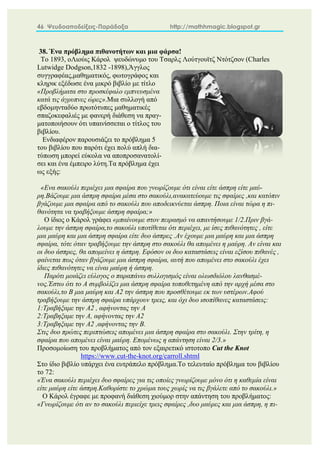 46 Ψευδοαποδείξεις-Παράδοξα http://mathhmagic.blogspot.gr
38. Ένα πρόβλημα πιθανοτήτων και μια φάρσα!
Το 1893, οΛιούις Κάρολ ψευδώνυμο του Τσαρλς Λούτγουϊτζ Ντότζσον (Charles
Lutwidge Dodgson,1832 -1898),Άγγλος
συγγραφέας,μαθηματικός, φωτογράφος και
κληρικ εξέδωσε ένα μικρό βιβλίο με τίτλο
«Προβλήματα στο προσκέφαλο εμπνευσμένα
κατά τις άγρυπνες ώρες».Μια συλλογή από
εβδομηνταδύο πρωτότυπες μαθηματικές
σπαζοκεφαλιές με φανερή διάθεση να πραγ-
ματοποιήσουν ότι υπαινίσσεται ο τίτλος του
βιβλίου.
Ενδιαφέρον παρουσιάζει το πρόβλημα 5
του βιβλίου που παρότι έχει πολύ απλή δια-
τύπωση μπορεί εύκολα να αποπροσανατολί-
σει και ένα έμπειρο λύτη.Τα πρόβλημα έχει
ως εξής:
«Eνα σακούλι περιέχει μια σφαίρα που γνωρίζουμε ότι είναι είτε άσπρη είτε μαύ-
ρη.Βάζουμε μια άσπρη σφαίρα μέσα στο σακούλι,ανακατεύουμε τις σφαίρες ,και κατόπιν
βγάζουμε μια σφαίρα από το σακούλι που αποδεικνύεται άσπρη. Ποια είναι τώρα η πι-
θανότητα να τραβήξουμε άσπρη σφαίρα;»
Ο ίδιος ο Κάρολ γράφει «μπαίνουμε στον πειρασμό να απαντήσουμε 1/2.Πριν βγά-
λουμε την άσπρη σφαίρα,το σακούλι υποτίθεται ότι περιέχει, με ίσες πιθανότητες , είτε
μια μαύρη και μια άσπρη σφαίρα είτε δυο άσπρες .Αν έχουμε μια μαύρη και μια άσπρη
σφαίρα, τότε όταν τραβήξουμε την άσπρη στο σακούλι θα απομένει η μαύρη. Αν είναι και
οι δυο άσπρες, θα απομείνει η άσπρη. Eφόσον οι δυο καταστάσεις είναι εξίσου πιθανές ,
φαίνεται πως όταν βγάζουμε μια άσπρη σφαίρα, αυτή που απομένει στο σακούλι έχει
ίδιες πιθανότητες να είναι μαύρη ή άσπρη.
Παρότι μοιάζει εύλογος ο παραπάνω συλλογισμός είναι ολωσδιόλου λανθασμέ-
νος.Έστω ότι το Α συμβολίζει μια άσπρη σφαίρα τοποθετημένη από την αρχή μέσα στο
σακούλι,το Β μια μαύρη και Α2 την άσπρη που προσθέτουμε εκ των υστέρων.Αφού
τραβήξoυμε την άσπρη σφαίρα υπάρχουν τρεις, και όχι δυο ισοπίθανες καταστάσεις:
1:Τραβήξαμε την Α2 , αφήνοντας την Α
2:Τραβηξαμε την Α, αφήνοντας την Α2
3:Τραβηξαμε την Α2 ,αφήνοντας την Β.
Στις δυο πρώτες περιπτώσεις απομένει μια άσπρη σφαίρα στο σακούλι. Στην τρίτη, η
σφαίρα που απομένει είναι μαύρη. Επομένως η απάντηση είναι 2/3.»
Προσομοίωση του προβλήματος από τον εξαιρετικό ιστοτοπο Cut the Knot
https://www.cut-the-knot.org/carroll.shtml
Στο ίδιο βιβλίο υπάρχει ένα ευτράπελο πρόβλημα.Το τελευταίο πρόβλημα του βιβλίου
το 72:
«Ένα σακούλι περιέχει δυο σφαίρες για τις οποίες γνωρίζουμε μόνο ότι η καθεμία είναι
είτε μαύρη είτε άσπρη.Καθορίστε το χρώμα τους χωρίς να τις βγάλετε από το σακούλι.»
Ο Κάρολ έγραφε με προφανή διάθεση χιούμορ στην απάντηση του προβλήματος:
«Γνωρίζουμε ότι αν το σακούλι περιείχε τρεις σφαίρες ,δυο μαύρες και μια άσπρη, η πι-
 