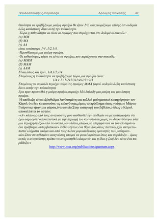 Ψευδοαποδείξεις-Παράδοξα Δρούγας Θανασής 47
θανότητα να τραβήξουμε μαύρη σφαίρα θα ήταν 2/3, και γνωρίζουμε επίσης ότι ουδεμία
άλλη κατάσταση δίνει αυτή την πιθανότητα.
Τώρα,η πιθανότητα να είναι οι σφαίρες που περιέχονται στο δεδομένο σακούλι:
(α) ΜΜ
(β) ΜΑ
(γ) ΑΑ
είναι αντίστοιχα 1/4 ,1/2,1/4.
-Προσθέτουμε μια μαύρη σφαίρα.
-Οι πιθανότητες τώρα να είναι οι σφαίρες που περιέχονται στο σακούλι:
(α) ΜΜΜ
(β) ΜΑΜ
(γ) ΑΑΜ
Είναι,όπως και πριν, 1/4,1/2,1/4
Επομένως,η πιθανότητα να τραβήξουμε τώρα μια σφαίρα είναι:
1/4 x 1+1/2x2/3x1/4x1/3=2/3
Επομένως το σακούλι περιέχει τώρα τις σφαίρες ΜΜΑ (αφού ουδεμία άλλη κατάσταση
δίνει αυτήν την πιθανότητα)
Άρα πριν προστεθεί η μαύρη σφαίρα,περιείχε ΜΑ,δηλαδή μια μαύρη και μια άσπρη
σφαίρα.
Η απόδειξη είναι εξόφθαλμα λανθασμένη και πολλοί μαθηματικοί κατηγόρησαν τον
Κάρολ ότι δεν κατανοούσε τις πιθανότητες,όμως το πρόβλημα όπως γράφει ο Μάρτιν
Γκάρντνερ ήταν μια φάρσα,ένα αστείο.Στην εισαγωγή του βιβλίου,ο ίδιος ο Κάρολ
αποκαλύπτει το αστείο:
-«Αν κάποιος από τους αναγνώστες μου αισθανθεί την επιθυμία να με κατηγορήσει ότι
έχω ασχοληθεί αποκλειστικά με την περιοχή του κοινότοπου,χωρίς να διακινδύνεψα πότε
μια περιήγηση έξω από τα οικεία μονοπάτια,μπορώ με υπερηφάνεια να του επισημάνω
ένα πρόβλημα «υπερβατικών» πιθανοτήτων,ένα θέμα που,όπως πιστεύω,έχει αντιμετω-
πιστεί ελάχιστα ακόμα και από τους πλέον ριψοκίνδυνους ερευνητές των μαθηματι-
κών.Στον συνηθισμένο αναγνώστη μπορεί να φανεί αφύσικο ίσως και παράδοξο – όμως
αυτός ο αναγνώστης πρέπει να αναρωτηθεί ειλικρινά: και η ίδια η ζωή δεν είναι ένα πα-
ράδοξο;»
http://www.nsta.org/publications/quantum.aspx
 