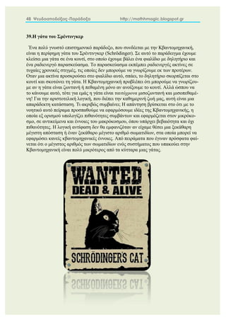 48 Ψευδοαποδείξεις-Παράδοξα http://mathhmagic.blogspot.gr
39.Η γάτα του Σρέντινγκερ
Ένα πολύ γνωστό επιστημονικό παράδοξο, που συνδέεται με την Κβαντομηχανική,
είναι η περίφημη γάτα του Σρέντινγκερ (Schrödinger). Σε αυτό το παράδειγμα έχουμε
κλείσει μια γάτα σε ένα κουτί, στο οποίο έχουμε βάλει ένα φιαλίδιο με δηλητήριο και
ένα ραδιενεργό παρασκεύασμα. Το παρασκεύασμα εκπέμπει ραδιενεργές ακτίνες σε
τυχαίες χρονικές στιγμές, τις οποίες δεν μπορούμε να γνωρίζουμε εκ των προτέρων.
Οταν μια ακτίνα προσκρούσει στο φιαλίδιο αυτό, σπάει, το δηλητήριο σκορπίζεται στο
κουτί και σκοτώνει τη γάτα. Η Κβαντομηχανική προβλέπει ότι μπορούμε να γνωρίζου-
με αν η γάτα είναι ζωντανή ή πεθαμένη μόνο αν ανοίξουμε το κουτί. Αλλά ώσπου να
το κάνουμε αυτό, τότε για εμάς η γάτα είναι ταυτόχρονα μισοζωντανή και μισοπεθαμέ-
νη! Για την αριστοτελική λογική, που διέπει την καθημερινή ζωή μας, αυτή είναι μια
απαράδεκτη κατάσταση. Τι ακριβώς συμβαίνει; Η απάντηση βρίσκεται στο ότι με το
νοητικό αυτό πείραμα προσπαθούμε να εφαρμόσουμε ιδέες της Κβαντομηχανικής, η
οποία εξ ορισμού υπολογίζει πιθανότητες συμβάντων και εφαρμόζεται στον μικρόκο-
σμο, σε αντικείμενα και έννοιες του μακρόκοσμου, όπου υπάρχει βεβαιότητα και όχι
πιθανότητες. Η λογική αντίφαση δεν θα εμφανιζόταν αν είχαμε θέσει μια ξεκάθαρη
μέγιστη απόσταση ή έναν ξεκάθαρο μέγιστο αριθμό σωματιδίων, στα οποία μπορεί να
εφαρμόσει κανείς κβαντομηχανικές έννοιες. Από πειράματα που έγιναν πρόσφατα φαί-
νεται ότι ο μέγιστος αριθμός των σωματιδίων ενός συστήματος που υπακούει στην
Κβαντομηχανική είναι πολύ μικρότερος από τα κύτταρα μιας γάτας.
 