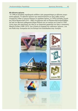 Ψευδοαποδείξεις-Παράδοξα Δρούγας Θανασής 49
40.Αδύνατα τρίγωνα
To 1998,τα Σουηδικά ταχυδρομεία εκδίδουν τρία γραμματόσημα με αδύνατα γεωμε-
τρικά σχήματα. Το αδύνατο τρίγωνο των εικόνων(τρίγωνο με τρεις ορθές γωνίες)
ονομάζεται Tribar ή Τρίγωνο Penrose.Το σχεδίασε πρώτος, το 1934,ο Σουηδός ζωγρά-
φος Oscar Reutersvärd (1915 –2002).Ανεξάρτητα από τον Reutersvärd ανακαλύφθηκε
και από τον Βρετανό μαθηματικό Roger Penrose και τον πατέρα του Lionel το 1950.
Αυτος όμως που απογείωσε την ιδέα με τα εξαιρετικά χαρακτικά του ήταν ο εικαστικός
Maurice Escher (1898–1972) .Δυο γλυπτά με αναφορά στο «αδύνατο» τρίγωνο , ένα
στο Perth στην Αυστραλία και ένα δεύτερο στο Gotschuchen στην Αυστρία.
 