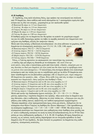 50 Ψευδοαποδείξεις-Παράδοξα http://mathhmagic.blogspot.gr
41.Η διαθήκη
Ο Ιορδάνης, ένας πολύ πλούσιος θείος, έχει αφήσει την ανεκτίμητή του συλλογή
από 59 διαμάντια, όπου καθένα από αυτά αποτιμάται σε 1 εκατομμύριο ευρώ,στα τρία
ανίψια και τις δύο του ανιψιές , μοιρασμένα με τον ακόλουθο τρόπο:
-Η Βασιλική θα πάρει το 1/2 των διαμαντιών
-Ο Αντώνης θα πάρει το 1/4 των διαμαντιών
-O Γιώργος θα πάρει το 1/6 των διαμαντιών
-Η Μαρία θα πάρει το 1/20 των διαμαντιών
-Ο Γιάννης θα πάρει το 1/60 των διαμαντιών
Η διαθήκη ορίζει ότι τα διαμάντια δεν θα πρέπει να κοπούν σε μικρότερα κομμά-
τια και ότι κάθε δικαιούχος πρέπει να λάβει το ακριβές ποσοστό των διαμαντιών που
ορίζεται στη διαθήκη, αλλιώς δεν παίρνουν τίποτα.
Μετά από λίγη σκέψη, η Βασιλική συνειδητοποιεί ότι είναι αδύνατο να χωρίσεις τα 59
διαμάντια σε κλασματικές ποσότητες των 1/2,1/4, 1/6, 1/20, 1/60, αφού:
-Η Βασιλική παίρνει 59(1/2) = 29(1/2) διαμάντια
-Ο Αντώνης παίρνει 59(1/4) = 14(3/4) διαμάντια
-O Γιώργος παίρνει 59(1/6) = 9(5/6) διαμάντια
-Η Μαρία παίρνει 59(1/20) = 2(19/20) διαμάντια27
-Ο Γιάννης παίρνει 59(1/60) = 59/60 διαμάντια
Τέλος, ο Γιάννης προτείνει να επισκεφτούν τον τοκογλύφο της γειτονιάς
, ο οποίος είχε μια φήμη ως ιδιοφυΐα με τα κλάσματα. «Ω, αυτό είναι αρ-
κετά απλό», τους είπε ο τοκογλύφος μετά από λίγα λεπτά. «Ορίστε, επιτρέψτε μου να
σας δανείσω το δικό μου διαμάντι για λίγα λεπτά και θα λύσω αυτό το πρόβλημα ώστε
να μείνετε όλοι ικανοποιημένοι.» Ο τοκογλύφος στη συνέχεια έβγαλε ένα γυαλιστερό
αντικείμενο από την τσέπη του και το τοποθέτησε μαζί με τα άλλα 59 διαμάντια που
ήταν τοποθετημένα σε ένα βελούδινο μαξιλάρι.»Με το διαμάντι μου, τώρα υπάρχουν
60 διαμάντια στο τραπέζι», είπε. «Τώρα, θέλω κάθε ένας από σας να πάρει το ακριβές
ποσοστό των διαμαντιών, όπως ορίζεται στη διαθήκη!» Έτσι,:
-Η Βασιλική παίρνει 30 διαμάντια από τα 60, που είναι ακριβώς το 1/2
-Ο Αντώνης παίρνει 15 διαμάντια από τα 60, που είναι ακριβώς το 1/4
-Ο Γιωργος παίρνει 10 διαμάντια από τα 60, που είναι ακριβώς το 1/6
-Η Μαρία παίρνει 3 διαμάντια από τα 60, που είναι ακριβώς το 1/20
-Ο Γιάννης παίρνει 1 διαμάντι από τα 60, που είναι ακριβώς το 1/60
Μετά από αυτήν την διαδικασία έχουνε συλλέξει: 30 + 15 + 10 + 3 + 1 = 59 δια-
μάντια, αφήνοντας 1 περίσσιο διαμάντι στο τραπέζι. «Και αυτό είναι το διαμάντι που
σας δάνεισα», είπε ο καθηγητής , βάζοντας το στην τσέπη του. «Χαίρομαι που σας βο-
ήθησα»,είπε καθώς έφευγε, αφήνοντας τον καθένα πραγματικά ευχαριστημένο.
Μοιαζει παραδοξο ,στην πραγματικότητα όμως είναι μια πλανη , δεδομένου ότι τα
κλάσματα στου θείου Γιώργου τη διαθήκη δεν δίνουν άθροισμα 1. Εάν προσθέσουμε
τα κλάσματα λαμβάνουμε : 1/2 + 1/4 + 1/6 + 1/20 + 1/60 = 59/60. Με άλλα λόγια, η
κλασματική ποσότητα των διαμαντιών που καθορίζεται στην διαθήκη είναι ψευδής και
γι’ αυτό ο καθηγητής κατέφυγε σε αυτή τη λύση συνειδητοποιώντας ότι το 59 δεν διαι-
ρείται με τους επιθυμητούς αριθμούς 2, 4, 6, 20, 60. Ο αριθμός 60 όμως διαιρείται με
αυτούς, ως εκ τούτου, αυτός απλώς παρατήρησε ότι αν στιγμιαία πρόσθετε το δικό
διαμάντι στα 59 του Ιορδάνη , θα ήταν δυνατό να μοιράσουν τα διαμάντια στις καθο-
ρισμένες κλασματικές αναλογίες.
 