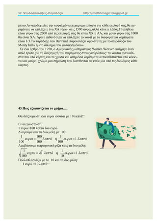 52 Ψευδοαποδείξεις-Παράδοξα http://mathhmagic.blogspot.gr
μένιο.Αν αποδεχτείτε την εσφαλμένη επιχειρηματολογία για κάθε επιλογή σας,θα πε-
ριμένετε να επιλέξετε ένα ΧΑ γύρω στις 1500 φόρες,αλλά κάνετε λάθος.Η αλήθεια
είναι γύρω στις 2000 από τις επιλογές σας θα είναι ΧΧ η ΑΑ, και μονό γύρω στις 1000
θα είναι ΧΑ. Άρα η πιθανότητα να επιλέξετε το κουτί με τα διαφορετικά νομίσματα
είναι 1/3.Το παράδοξο του Bertrand παρουσιάζει ομοιότητες με το«παράδοξο του
Monty hall» ή «το δίλλημα του φυλακισμένου».
Σε ένα άρθρο του 1950, ο Αμερικανός μαθηματικός Warren Weaver εισήγαγε έναν
απλό τρόπο για τη διεξαγωγή του πειράματος στους ανθρώπους: τα κουτιά αντικαθί-
στανται από κάρτες,και τα χρυσά και ασημένια νομίσματα αντικαθίστανται από κόκκι-
νο και μαύρο χρώμα,μια σήμανση που διατίθενται σε κάθε μία από τις δύο όψεις κάθε
κάρτας.
43.Πως εξαφανίζεται το χρήμα.....
Θα δείξουμε ότι ένα ευρώ ισούται με 10 λεπτά!!
Είναι γνωστό ότι:
1 ευρω=100 λεπτά του ευρώ
Διαιρούμε και τα δυο μέλη με 100
1 100
100 100
ά
 
 ή
1
1
100
ό
 

Λαμβάνουμε τετραγωνική ρίζα καις τα δυο μέλη:
1
1
100
ό
 
 ή
1
1
10
ό
 

Πολλαπλασιάζω με το 10 και τα δυο μέλη:
1 ευρώ =10 λεπτά!!
 