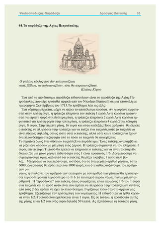 Ψευδοαποδείξεις-Παράδοξα Δρούγας Θανασής 53
44.Το παράδοξο της Αγίας Πετρούπολης
O φαύλος κύκλος που δεν πολυγωνίζεται
γιατί, βέβαια, αν πολυγωνιζόταν, τότε θα τετραγωνιζόταν.
Kλείτος Kύρου
Ένα από τα πιο διάσημα παράδοξα πιθανοτήτων είναι το παράδοξο της Αγίας Πε-
τρούπολης, που είχε προταθεί αρχικά από τον Nicolaus Bernoulli σε μια επιστολή με
ημερομηνία Σεπτέμβριος του 1713.Το πρόβλημα λέει ως εξής:
Ένα νόμισμα ρίχνεται, μέχρι να φέρει το αποτέλεσμα κορώνα. Αν η κορώνα εμφανι-
στεί στην πρώτη ρίψη, η τράπεζα πληρώνει τον παίκτη 1 ευρώ.Αν η κορώνα εμφανι-
στεί για πρώτη φορά στη δεύτερη ρίψη, η τράπεζα πληρώνει 2 ευρώ.Αν η κορώνα εμ-
φανιστεί για πρώτη φορά στην τρίτη ρίψη, η τράπεζα πληρώνει 4 ευρώ.Στην τέταρτη
ρίψη, 8 ευρώ. Στην πέμπτη ρίψη, 16 ευρώ και ούτω καθεξής.Πόσα χρήματα θα έπρεπε
ο παίκτης να πληρώσει στην τράπεζα για να παίξει ένα παιχνίδι,ώστε το παιχνίδι να
είναι δίκαιο; Δηλαδή, ούτως ώστε ούτε ο παίκτης, αλλά ούτε και η τράπεζα να έχουν
ένα πλεονέκτημα ανεξάρτητα από το πόσο το παιχνίδι θα συνεχίζεται;
Τι σημαίνει όμως ένα «δίκαιο» παιχνίδι;Ένα παράδειγμα: Ένας παίκτης αναλαμβάνει
να ρίξει ένα «άσσο» με μία ρίψη ενός ζαριού. Η τράπεζα συμφωνεί να τον πληρώσει 1
ευρώ, εάν πετύχει.Τι ποσό θα πρέπει να πληρώσει ο παίκτης,για να είναι το παιχνίδι
δίκαιο; Σε μία μόνο ρίψη η πιθανότητα ενός 1 είναι προφανώς 1/6. Δεν μπορούμε να
συμπεράνουμε όμως από αυτό ότι ο παίκτης θα ρίξει ακριβώς 1 άσσο σε 6 βο-
λές. Μπορούμε να συμπεράνουμε, ωστόσο, ότι σε ένα μεγάλο αριθμό ρίψεων, έστω
6000, ένας άσσος θα έρθει περίπου 1000 φορές και ότι καθώς αυξάνουμε τον αριθμό
των ρί-
ψεων, η αναλογία του αριθμού των επιτυχιών με τον αριθμό των ρίψεων θα προσεγγί-
σει περισσότερο και περισσότερο το 1/ 6. (ο πανταχού παρών νόμος των μεγάλων α-
ριθμών) Η ”προσδοκία” του παίκτη, όπως ονομάζεται, είναι επομένως 1/6 του 1 ευρώ
ανά παιχνίδι και το ποσό αυτό είναι που πρέπει να πληρώσει στην τράπεζα, αν κανένας
από τους 2 δεν πρέπει να έχει το πλεονέκτημα. Γυρίζουμε πίσω στο στο αρχικό μας
πρόβλημα. Εξετάζουμε την πρώτη ρίψη του νομίσματος. Η πιθανότητα να έρθει κορώ-
να είναι 1/2. Το ποσό που εμπλέκεται είναι 1 ευρώ. Ως εκ τούτου, η προσδοκία αυτής
της ρίψης είναι 1/2 του ενός ευρώ δηλαδή 50 λεπτά. Ας εξετάσουμε τη δεύτερη ρίψη.
 