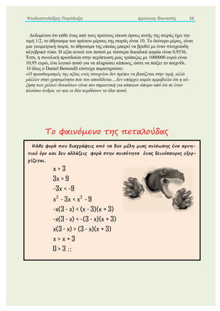 Ψευδοαποδείξεις-Παράδοξα Δρούγας Θανασής 55
Δεδομένου ότι κάθε ένας από τους πρώτους είκοσι όρους αυτής της σειράς έχει την
τιμή 1/2, το άθροισμα του πρώτου μέρους της σειράς είναι 10. Το δεύτερο μέρος, είναι
μια γεωμετρική σειρά, το άθροισμα της οποίας μπορεί να βρεθεί με έναν στοιχειώδη
αλγεβρικό τύπο. Η αξία αυτού του ποσού με τέσσερα δεκαδικά ψηφία είναι 0,9536.
Έτσι, η συνολική προσδοκία στην περίπτωση μιας τράπεζας με 1000000 ευρώ είναι
10,95 ευρώ, ένα λογικό ποσό για να πληρώσει κάποιος, ώστε να παίξει το παιχνίδι.
Ο ίδιος ο Daniel Bernoulli εύστοχα παρατηρούσε:
«Ο προσδιορισμός της αξίας ενός στοιχείου δεν πρέπει να βασίζεται στην τιμή, αλλά
μάλλον στην χρησιμότητα που του αποδίδεται…Δεν υπάρχει καμία αμφιβολία ότι η αύ-
ξηση των χιλίων δουκάτων είναι πιο σημαντική για κάποιον άπορο από ότι σε έναν
πλούσιο άνδρα, αν και οι δύο κερδίσουν το ίδιο ποσό.
Το φαινόμενο της πεταλούδας
Κάθε φορά που διαγράφεις από τα δυο μέλη μιας ανίσωσης ένα αρνη-
τικό όρο και δεν αλλάζεις φορά στην ανισότητα ένας δεινόσαυρος εξορ-
γίζεται.
2 2
x > 3
3x > 9
-3x < -9
x -3x < x -9
-x(3- x) < (x -3)(x + 3)
-x(3- x) < -(3- x)(x + 3)
x(3- x) > (3- x)(x + 3)
x > x + 3
0 > 3 ;;
 