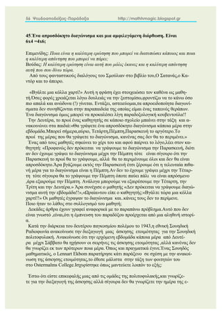 56 Ψευδοαποδείξεις-Παράδοξα http://mathhmagic.blogspot.gr
45.Ένα απροσδόκητο διαγώνισμα και μια αμφιλεγόμενη διόρθωση. Είναι
6x4 =4x6;
Επιμενίδης: Ποια είναι η καλύτερη ερώτηση που μπορεί να διατυπώσει κάποιος και ποια
η καλύτερη απάντηση που μπορεί να πάρει;
Βούδας: Η καλύτερη ερώτηση είναι αυτή που μόλις έκανες και η καλύτερη απάντηση
αυτή που σου δίνω τώρα.
Από τους φανταστικούς διαλόγους του Σμούλιαν στο βιβλίο του,Ο Σατανάς,ο Κα-
ντόρ και το άπειρο.
«Βγάλτε μια κόλλα χαρτί!» Αυτή η φράση έχει στοιχειώσει τον καθένα ως μαθη-
τή.Όσες φορές χρειάζεται λόγω δουλειάς να την ξεστομίσω,φροντίζω να το κάνω όσο
πιο απαλά και ανώδυνα (!) γίνεται. Εντάξει, αστειεύομαι,τα απροειδοποίητα διαγωνί-
σματα δεν συνηθίζονται στην παραπαιδεία της οποίας είμαι ένας ταπεινός θεράπων.
Ένα διαγώνισμα όμως μπορεί να προκαλέσει λίγη παραδοξολογική κουβεντούλα!!
Την Δευτέρα, το πρωί ένας καθηγητής σε κάποιο σχολείο μπαίνει στην τάξη και α-
νακοινώνει στα παιδιά:«Θα γράψετε ένα απροσδόκητο διαγώνισμα κάποια μέρα στην
εβδομάδα.Μπορεί σήμερα,αύριο, Τετάρτη,Πέμπτη,Παρασκευή το αργότερο.Το
πρωί της μέρας που θα γράψετε το διαγώνισμα, κανένας σας δεν θα το περιμένει.»
Ένας από τους μαθητές σηκώνει το χέρι του και αφού παίρνει το λόγο,λέει στον κα-
θηγητή: «Προφανώς δεν πρόκειται να γράψουμε το διαγώνισμα την Παρασκευή, διότι
αν δεν έχουμε γράψει το διαγώνισμα μέχρι την Πέμπτη τότε είναι σίγουρο ότι την
Παρασκευή το πρωί θα το γράψουμε, αλλά θα το περιμένουμε όλοι και δεν θα είναι
απροσδόκητο.Άρα βγάζουμε εκτός την Παρασκευή έτσι ξέρουμε ότι η τελευταία πιθα-
νή μέρα για το διαγώνισμα είναι η Πέμπτη.Αν δεν το έχουμε γράψει μέχρι την Τέταρ-
τη τότε σίγουρα θα το γράψουμε την Πέμπτη όποτε παύει πάλι να είναι απρόσμενο
,άρα εξαιρούμε την Πέμπτη. Ανάλογα μπορούμε να εξαιρέσουμε την Τέταρτη, την
Τρίτη και την Δευτέρα.» Άρα συνέχισε ο μαθητής «Δεν πρόκειται να γράψουμε διαγώ-
νισμα αυτή την εβδομάδα!!»,«Ωραία»του είπε ο καθηγητής:«Βγάλτε τώρα μια κόλλα
χαρτί!!» Οι μαθητές έγραψαν το διαγώνισμα και..κάνεις τους δεν το περίμενε.
Ποιο ήταν το λάθος στο συλλογισμό του μαθητή;
Δεκάδες άρθρα έχουν γραφεί αναφορικά με το παραπάνω πρόβλημα.Αυτό που δεν
είναι γνωστό ,είναι,ότι η έμπνευση του παραδόξου προέρχεται από μια αληθινή ιστορί-
α.
Κατά την διάρκεια του δευτέρου παγκοσμίου πολέμου το 1943,η εθνική Σουηδική
Ραδιοφωνία ανακοίνωσε την διεξαγωγή μιας άσκησης ετοιμότητας για την Σουηδική
πολιτοφυλακή. Ανακοίνωσε ότι την ερχόμενη εβδομάδα κάποια μέρα από Δευτέ-
ρα μέχρι Σάββατο θα ηχήσουν οι σειρήνες τις άσκησης ετοιμότητας ,αλλά κανένας δεν
θα γνωρίζει εκ των πρότερων ποια μέρα. Όπως και πραγματικά έγινε.Ένας Σουηδός
μαθηματικός, ο Lennart Ekbom παρατήρησε κάτι παράξενο σε σχέση με την ανακοί-
νωση της άσκησης ετοιμότητας,το έθεσε μάλιστα στην τάξη των φοιτητών του
στο Ostermalms College.Ισχυρίστηκε όπως μαντεύετε λοιπόν το εξής:
Έστω ότι είστε επικεφαλής μιας από τις ομάδες της πολιτοφυλακής,και γνωρίζε-
τε για την διεξαγωγή της άσκησης αλλά σίγουρα δεν θα γνωρίζετε την ημέρα της ε-
 