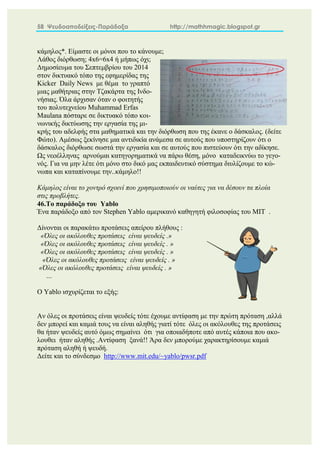 58 Ψευδοαποδείξεις-Παράδοξα http://mathhmagic.blogspot.gr
κάμηλος*. Είμαστε οι μόνοι που το κάνουμε;
Λάθος διόρθωση; 4x6=6x4 ή μήπως όχι;
Δημοσίευμα του Σεπτεμβρίου του 2014
στον δικτυακό τόπο της εφημερίδας της
Kicker Daily News με θέμα το γραπτό
μιας μαθήτριας στην Τζακάρτα της Ινδο-
νήσιας. Όλα άρχισαν όταν ο φοιτητής
του πολυτεχνείου Muhammad Erfas
Maulana πόσταρε σε δικτυακό τόπο κοι-
νωνικής δικτύωσης την εργασία της μι-
κρής του αδελφής στα μαθηματικά και την διόρθωση που της έκανε ο δάσκαλος. (δείτε
Φώτο). Αμέσως ξεκίνησε μια αντιδικία ανάμεσα σε αυτούς που υποστηρίζουν ότι ο
δάσκαλος διόρθωσε σωστά την εργασία και σε αυτούς που πιστεύουν ότι την αδίκησε.
Ως νεοέλληνας αρνούμαι κατηγορηματικά να πάρω θέση, μόνο καταδεικνύω το γεγο-
νός. Για να μην λέτε ότι μόνο στο δικό μας εκπαιδευτικό σύστημα διυλίζουμε το κώ-
νωπα και καταπίνουμε την..κάμηλο!!
Κάμηλος είναι το χοντρό σχοινί που χρησιμοποιούν οι ναύτες για να δέσουν τα πλοία
στις προβλήτες.
46.Το παράδοξο του Yablo
Ένα παράδοξο από τον Stephen Yablo αμερικανό καθηγητή φιλοσοφίας του ΜΙΤ .
Δίνονται οι παρακάτω προτάσεις απείρου πλήθους :
«Όλες οι ακόλουθες προτάσεις είναι ψευδείς .»
«Όλες οι ακόλουθες προτάσεις είναι ψευδείς . »
«Όλες οι ακόλουθες προτάσεις είναι ψευδείς . »
«Όλες οι ακόλουθες προτάσεις είναι ψευδείς . »
«Όλες οι ακόλουθες προτάσεις είναι ψευδείς . »
…
Ο Yablo ισχυρίζεται το εξής:
Αν όλες οι προτάσεις είναι ψευδείς τότε έχουμε αντίφαση με την πρώτη πρόταση ,αλλά
δεν μπορεί και καμιά τους να είναι αληθής γιατί τότε όλες οι ακόλουθες της προτάσεις
θα ήταν ψευδείς αυτό όμως σημαίνει ότι για οποιαδήποτε από αυτές κάποια που ακο-
λουθει ήταν αληθής .Αντίφαση ξανά!! Άρα δεν μπορούμε χαρακτηρίσουμε καμιά
πρόταση αληθή ή ψευδή.
Δείτε και το σύνδεσμο http://www.mit.edu/~yablo/pwsr.pdf
 