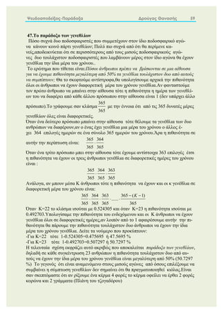 Ψευδοαποδείξεις-Παράδοξα Δρούγας Θανασής 59
47.Το παράδοξο των γενεθλίων
Πόσο συχνά δυο ποδοσφαιριστές που συμμετέχουν στον ίδιο ποδοσφαιρικό αγώ-
να κάνουν κοινό πάρτι γενεθλίων; Πολύ πιο συχνά από ότι θα περίμενε κα-
νείς,αποδεικνύεται ότι σε περισσότερους από τους μισούς ποδοσφαιρικούς αγώ-
νες δυο τουλάχιστον ποδοσφαιριστές που λαμβάνουν μέρος στον ίδιο αγώνα θα έχουν
γενέθλια την ίδια μέρα του χρόνου..
Το ερώτημα που τίθεται είναι:Πόσοι άνθρωποι πρέπει να βρίσκονται σε μια αίθουσα
για να έχουμε πιθανότητα μεγαλύτερη από 50% τα γενέθλια τουλάχιστον δυο από αυτούς
να συμπίπτουν; Θα το σκεφτούμε αντίστροφα,θα υπολογίσουμε αρχικά την πιθανότητα
όλοι οι άνθρωποι να έχουν διαφορετική μέρα του χρόνου γενέθλια.Αν φανταστούμε
τον πρώτο άνθρωπο να μπαίνει στην αίθουσα τότε η πιθανότητα η ημέρα των γενεθλί-
ων του να διαφέρει από κάθε άλλου πρόσωπου στην αίθουσα είναι 1 (δεν υπάρχει άλλο
πρόσωπο).Το γράφουμε σαν κλάσμα
365
365
με την έννοια ότι από τις 365 δυνατές μέρες
γενεθλίων όλες είναι διαφορετικές.
Όταν ένα δεύτερο πρόσωπο μπαίνει στην αίθουσα τότε θέλουμε τα γενέθλια των δυο
ανθρώπων να διαφέρουν,αν ο ένας έχει γενέθλια μια μέρα του χρόνου ο άλλος έ-
χει 364 επιλογές ημερών σε ένα σύνολο 365 ημερών του χρόνου.Άρα η πιθανότητα σε
αυτήν την περίπτωση είναι:
365 364
365 365

Όταν ένα τρίτο πρόσωπο μπει στην αίθουσα τότε έχουμε αντίστοιχα 363 επιλογές έτσι
η πιθανότητα να έχουν οι τρεις άνθρωποι γενέθλια σε διαφορετικές ημέρες του χρόνου
είναι :
365 364 363
365 365 365
 
Ανάλογα, αν μπουν μέσα Κ άνθρωποι τότε η πιθανότητα να έχουν και οι κ γενέθλια σε
διαφορετική μέρα του χρόνου είναι:
365 364 363 365 ( 1)
......
365 365 365 365
K
 
   
Όταν Κ=22 το κλάσμα ισούται με 0.524305 και όταν Κ=23 η πιθανότητα ισούται με
0.492703.Υπολογίσαμε την πιθανότητα του ενδεχόμενου και οι Κ άνθρωποι να έχουν
γενέθλια όλοι σε διαφορετικές ημέρες,αν λοιπόν από το 1 αφαιρέσουμε αυτήν την πι-
θανότητα θα πάρουμε την πιθανότητα τουλάχιστον δυο άνθρωποι να έχουν την ίδια
μέρα του χρόνου γενέθλια. Δείτε τα νούμερο που προκύπτουν:
-Για Κ=22 τότε 1-0.524305=0.475695 ή 47.5695 %
-Για Κ=23 τότε 1-0.492703=0.507297 ή 50.7297 %
Η τελευταία σχέση εκφράζει αυτό ακριβώς που αποκαλείται παράδοξο των γενεθλίων,
δηλαδή σε κάθε συγκέντρωση 23 ανθρώπων η πιθανότητα τουλάχιστον δυο από αυ-
τούς να έχουν την ίδια μέρα του χρόνου γενέθλια είναι μεγαλύτερη από 50% (50.7297
%) Το γεγονός ότι είναι αναμενόμενο στους μισούς αγώνες από όσους επιλέξουμε να
συμβαίνει η σύμπτωση γενεθλίων δεν σημαίνει ότι θα πραγματοποιηθεί κιόλας.Είναι
σαν σκεπτόμαστε ότι αν ρίξουμε ένα κέρμα 4 φορές το κέρμα οφείλει να έρθει 2 φορές
κορώνα και 2 γράμματα (Πλάνη του τζογαδόρου)
 