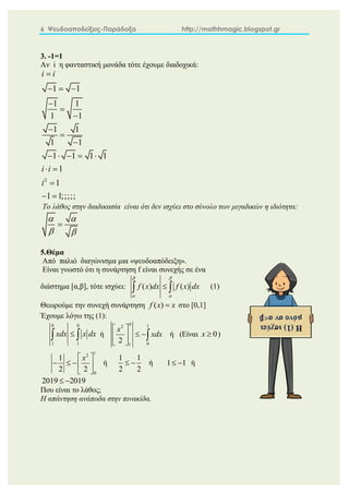 6 Ψευδοαποδείξεις-Παράδοξα http://mathhmagic.blogspot.gr
3. -1=1
Αν i η φανταστική μονάδα τότε έχουμε διαδοχικά:
2
1 1
1 1
1 1
1 1
1 1
1 1 1 1
1
1
1 1;;;;;
i i
i i
i

  






    
 

 
Το λάθος στην διαδικασία είναι ότι δεν ισχύει στο σύνολο των μιγαδικών η ιδιότητα:
 
 

5.Θέμα
Από παλιό διαγώνισμα μια «ψευδοαπόδειξη».
Είναι γνωστό ότι η συνάρτηση f είναι συνεχής σε ένα
διάστημα [α,β], τότε ισχύει: ( ) ( )
f x dx f x dx
 
 

  (1)
Θεωρούμε την συνεχή συνάρτηση ( )
f x x
 στο [0,1]
Έχουμε λόγω της (1):
0 0
1 1
xdx x dx

  ή
0 1
2
0
1
2
x
xdx
 
 
 
 
 ή (Είναι 0
x  )
1
2
0
1
2 2
x
 
   
 
ή
1 1
2 2
  ή 1 1
  ή
2019 2019
 
Που είναι το λάθος;
Η απάντηση ανάποδα στην πινακίδα.
 