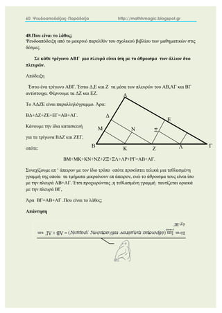 60 Ψευδοαποδείξεις-Παράδοξα http://mathhmagic.blogspot.gr
48.Που είναι το λάθος;
Ψευδοαπόδειξη από το μακρινό παρελθόν του σχολικού βιβλίου των μαθηματικών στις
δέσμες.
Σε κάθε τρίγωνο ΑΒΓ μια πλευρά είναι ίση με το άθροισμα των άλλων δυο
πλευρών.
Απόδειξη
Έστω ένα τρίγωνο ΑΒΓ. Έστω Δ,Ε και Ζ τα μέσα των πλευρών του ΑΒ,ΑΓ και ΒΓ
αντίστοιχα. Φέρνουμε τα ΔΖ και ΕΖ.
Το ΑΔΖΕ είναι παραλληλόγραμμο. Άρα:
ΒΔ+ΔΖ+ΖΕ+ΕΓ=ΑΒ+ΑΓ.
Κάνουμε την ίδια κατασκευή
για τα τρίγωνα ΒΔΖ και ΖΕΓ,
οπότε:
ΒΜ+ΜΚ+ΚΝ+ΝΖ+ΖΞ+ΞΛ+ΛΡ+ΡΓ=ΑΒ+ΑΓ.
Συνεχίζουμε επ ‘ άπειρον με τον ίδιο τρόπο οπότε προκύπτει τελικά μια τεθλασμένη
γραμμή της οποία τα τμήματα μικραίνουν επ άπειρον, ενώ το άθροισμα τους είναι ίσο
με την πλευρά ΑΒ+ΑΓ. Έτσι προχωρώντας ,η τεθλασμένη γραμμή ταυτίζεται οριακά
με την πλευρά ΒΓ,
Άρα ΒΓ=ΑΒ+ΑΓ .Που είναι το λάθος;
Απάντηση
Α
Β Γ
Δ
Ε
Ζ
Μ
Κ
Ν Ξ
Λ
 
