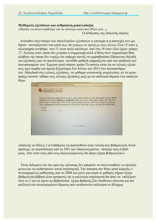 62 Ψευδοαποδείξεις-Παράδοξα http://mathhmagic.blogspot.gr
50.Θέματα εξετάσεων και ανθρώπινη μισαλλοδοξία
«Πρέπει να συνεννοηθούμε για να κάνουμε αυτό που θέλω εγώ...»
Ο άνθρωπος της διπλανής πόρτας
Ανέκαθεν στον θεσμό των πανελληνίων εξετάσεων η επιτυχία ή η αποτυχία των μα-
θητών συνοψίζονταν στο ρητό πως θα γράψεις σε σχέση με τους άλλους.Ένα 15 όταν η
πλειοψηφία κινήθηκε στο 11 είναι πολύ καλύτερο από ένα 18 όταν όλοι έχουν γράψει
17. Αγώνας στον οποίο δεν μετράει η συμμετοχή αλλά η θέση στον τερματισμό.Μια
αλήθεια την όποια δεν νομίζω ότι υπάρχει κανείς να αμφισβητήσει.Πρόκειται δηλαδή
για εξετάσεις που το αποτέλεσμα για κάθε μαθητή επηρεάζεται από την απόδοση των
συνυποψηφίων του. Έμμεσα κατά κάποιο τρόπο.Το αστείο είναι ότι σε τελικές εξετά-
σεις έχει συμβεί και άμεσα.Εξηγούμαι.Τον Ιούνιο του 2015 στο πανεπιστήμιο
του Maryland στις τελικές εξετάσεις σε μάθημα κοινωνικής ψυχολογίας- αν το μετα-
φράζω σωστά- τέθηκε στις τελικές εξετάσεις μαζί με τα υπόλοιπα θέματα ένα επιπλέον
θέμα.
«Επέλεξε αν θέλεις 2 ή 6 βαθμούς να προστεθούν στην τελική σου βαθμολογία.Αλλά
πρόσεχε, αν περισσότερο από το 10% των διαγωνιζομένων επιλέξει τους 6 βαθ-
μούς τότε ούτε ένας από τους διαγωνιζόμενους θα πάρει έξτρα βαθμολογία.»
Είναι δεδομένο ότι την ώρα της εξέτασης δεν μπορούν να συνεννοηθούν οι εξεταζό-
μενοι και να υιοθετήσουν κοινή στρατηγική. Την άσκηση την θέτει κατά καιρούς ο
συγκεκριμένος καθηγητής από το 2008 και μόνο μια φορά οι μαθητές πήραν έξτρα
βαθμολογία.βέβαια είναι προφανές ότι η καλύτερη στρατηγική θα ήταν να επιλέξουν
όλοι το 2 για να έχουν με βεβαιότητα έχτρα βαθμούς.Στο διαδίκτυο αλίευσα μια πα-
ραλλαγή του συγκεκριμένου θέματος που αναδεικνύει καλύτερα το δίλημμα.
 