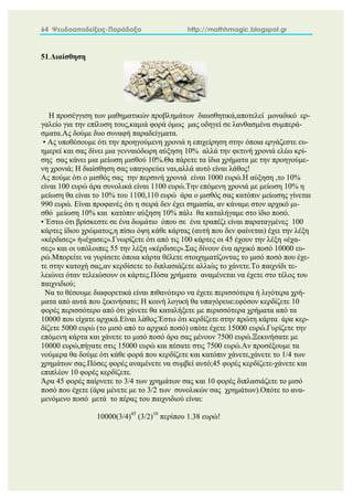 64 Ψευδοαποδείξεις-Παράδοξα http://mathhmagic.blogspot.gr
51.Διαίσθηση
Η προσέγγιση των μαθηματικών προβλημάτων διαισθητικά,αποτελεί μοναδικό ερ-
γαλείο για την επίλυση τους,καμιά φορά όμως μας οδηγεί σε λανθασμένα συμπερά-
σματα.Ας δούμε δυο συναφή παραδείγματα.
• Ας υποθέσουμε ότι την προηγούμενη χρονιά η επιχείρηση στην όποια εργάζεστε ευ-
ημερεί και σας δίνει μια γενναιόδωρη αύξηση 10% αλλά την φετινή χρονιά ελέω κρί-
σης σας κάνει μια μείωση μισθού 10%.Θα πάρετε τα ίδια χρήματα με την προηγούμε-
νη χρονιά; Η διαίσθηση σας υπαγορεύει ναι,αλλά αυτό είναι λάθος!
Ας πούμε ότι ο μισθός σας την περσινή χρονιά είναι 1000 ευρώ.Η αύξηση ,το 10%
είναι 100 ευρώ άρα συνολικά είναι 1100 ευρώ.Την επόμενη χρονιά με μείωση 10% η
μείωση θα είναι το 10% του 1100,110 ευρώ άρα ο μισθός σας κατόπιν μείωσης γίνεται
990 ευρώ. Είναι προφανές ότι η σειρά δεν έχει σημασία, αν κάναμε στον αρχικό μι-
σθό μείωση 10% και κατόπιν αύξηση 10% πάλι θα καταλήγαμε στο ίδιο ποσό.
• Έστω ότι βρίσκεστε σε ένα δωμάτιο όπου σε ένα τραπέζι είναι παραταγμένες 100
κάρτες ίδιου χρώματος,η πίσω όψη κάθε κάρτας (αυτή που δεν φαίνεται) έχει την λέξη
«κέρδισες» ή«έχασες».Γνωρίζετε ότι από τις 100 κάρτες οι 45 έχουν την λέξη «έχα-
σες» και οι υπόλοιπες 55 την λέξη «κέρδισες».Σας δίνουν ένα αρχικό ποσό 10000 ευ-
ρώ.Μπορείτε να γυρίσετε όποια κάρτα θέλετε στοιχηματίζοντας το μισό ποσό που έχε-
τε στην κατοχή σας,αν κερδίσετε το διπλασιάζετε αλλιώς το χάνετε.Το παιχνίδι τε-
λειώνει όταν τελειώσουν οι κάρτες.Πόσα χρήματα αναμένεται να έχετε στο τέλος του
παιχνιδιού;
Να το θέσουμε διαφορετικά είναι πιθανότερο να έχετε περισσότερα ή λιγότερα χρή-
ματα από αυτά που ξεκινήσατε; Η κοινή λογική θα υπαγόρευε:εφόσον κερδίζετε 10
φορές περισσότερο από ότι χάνετε θα καταλήξετε με περισσότερα χρήματα από τα
10000 που είχατε αρχικά.Είναι λάθος.Έστω ότι κερδίζετε στην πρώτη κάρτα άρα κερ-
δίζετε 5000 ευρώ (το μισό από το αρχικό ποσό) οπότε έχετε 15000 ευρώ.Γυρίζετε την
επόμενη κάρτα και χάνετε το μισό ποσό άρα σας μένουν 7500 ευρώ.Ξεκινήσατε με
10000 ευρώ,πήγατε στις 15000 ευρώ και πέσατε στις 7500 ευρώ.Αν προσέξουμε τα
νούμερα θα δούμε ότι κάθε φορά που κερδίζετε και κατόπιν χάνετε,χάνετε το 1/4 των
χρημάτων σας.Πόσες φορές αναμένετε να συμβεί αυτό;45 φορές κερδίζετε-χάνετε και
επιπλέον 10 φορές κερδίζετε.
Άρα 45 φορές παίρνετε το 3/4 των χρημάτων σας και 10 φορές διπλασιάζετε το μισό
ποσό που έχετε (άρα μένετε με το 3/2 των συνολικών σας χρημάτων).Οπότε το ανα-
μενόμενο ποσό μετά το πέρας του παιχνιδιού είναι:
10000(3/4)45
(3/2)10
περίπου 1.38 ευρώ!
 