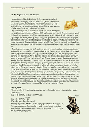 Ψευδοαποδείξεις-Παράδοξα Δρούγας Θανασής 65
52. Το παράδοξο των 100 πεννών
Ο φιλόσοφος Martin Hollis σε άρθρο του στο περιοδικό
Journal of Philosophy αναλύει το παράδοξο των 100 πεννών
(Μ.hollis "Penny pinching and backward induction").Το α-
στείο είναι,ότι,η συμπεριφορά που περιγράφεται ίσως να απο-
τελεί κοινό τόπο στην καθημερινότητα σας.
Ας υποθέσουμε ότι,σε δυο άτομα τον Α και τον Β προσφέρε-
ται η εξής ευκαιρία.Μια στοίβα από 100 νομίσματα του 1 ευρώ βρίσκονται στο τραπέ-
ζι.Οι παίκτες πρέπει να επιλέξουν εκ περιτροπής αν θα πάρουν 1 ή 2 νομίσματα από
την στοίβα.Αν ο ένας παίκτης πάρει 1,έρχεται η σειρά του άλλου,σε περίπτωση όμως
που κάποιος από τους παίκτες πάρει 2 νομίσματα το παιχνίδι θα τελειώσει και τα υπό-
λοιπα νομίσματα θα αποσυρθούν από το τραπέζι.Όσο όμως οι δυο παίκτες εξακολου-
θούν να παίρνουν μόνο ένα νόμισμα,το παιχνίδι συνεχίζεται μέχρι να τελειώσει η στοί-
βα.
Διαισθητικά, φαίνεται ότι κάθε παίκτης μπορεί να κερδίσει ένα ικανοποιητικό ποσό
από αυτήν την γενναιόδωρη προσφορά.Οι Α και Β όμως είναι και οι δυο ορθολογικοί
παίκτες,έχουν επίγνωση ο ένας της ορθολογικότητας του άλλου,και γνωρίζουν τους
κανόνες του παιχνιδιού.Αν το παιχνίδι φτάσει στο σημείο που έχουν μείνει μόνο 2 νο-
μίσματα στο τραπέζι,και είναι η σειρά του Α,τότε αυτός σίγουρα θα πάρει και τα δυ-
ο,αφού δεν έχει τίποτα να κερδίσει με το να αφήσει ένα νόμισμα για τον Β.Αν το παι-
χνίδι φτάσει στο σημείο όπου θα έχουν μείνει τρία νομίσματα στο τραπέζι και είναι η
σειρά του Β,ο Β θα πάρει δυο,αφού αν πάρει μόνο ένα και μείνουν δυο,τότε ο Α θα
πάρει και τα δυο στον επόμενο γύρο.Αν έχουν μείνει τέσσερα νομίσματα στο τραπέ-
ζι,και είναι η σειρά του Α,τότε ο Α θα πάρει δυο,καθώς,αν πάρει μόνο ένα και μείνουν
τρία,σύμφωνα με τον παραπάνω συλλογισμό,ο Β στον επόμενο γύρο θα πάρει δυο.Και
ούτω καθεξής.Οσαδήποτε νομίσματα και αν έχουν μείνει,ο παίκτης θα πάρει δυο όταν
έρθει η σειρά του.Συνεπώς,στον πρώτο γύρο,ο Α θα πάρει δυο νομίσματα και το παι-
χνίδι θα λήξει.Με μια προσφορά 100 ευρώ το αποτέλεσμα για δυο παίκτες θα είναι 2
ευρώ και 0 ευρώ.Προφανώς και θεωρήσαμε δεδομένο ότι ο κάθε παίκτης θέλει να πά-
ρει περισσότερα χρήματα από τον άλλο στο τέλος του παιχνιδιού.
53.1=0,9999…
Έστω x 0.9999..
 πολλαπλασιάζουμε και τα δυο μέλη με το 10 και κατόπιν εκτε-
λούμε πράξεις:
x 0.9999..
10x 10 0.9999.. 10x 9.9999..
10x 9 0.9999..

    
  
10x 9 x 9x 9 x 1
     
Δηλαδή ισχύει:1 0.9999..
 .Εντελώς προβοκατόρικο;Υπάρχει λά-
θος στην παραπάνω διαδικασία; Η απάντηση είναι αρνητική,το
αποτέλεσμα είναι απόλυτα σωστό.Απλά, ο αριθμός 0.9999.. είναι
άλλος τρόπος γραφής του 1.
 