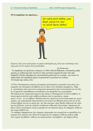 66 Ψευδοαποδείξεις-Παράδοξα http://mathhmagic.blogspot.gr
54.Tο παράδοξο του προλόγου....
Ο μόνος λόγος που ομολογούμε τα μικρά ελαττώματα μας είναι για να πείσουμε τους
γύρω μας ότι δεν έχουμε άλλα μεγαλύτερα..
Λα Ροσφουκώ
Tο παράδοξο του προλόγου εισήγαγε το 1965,o David Makinson ,Aυστραλός μαθη-
ματικός με ειδίκευση στην λογική.Αν ήταν μουσικό κομμάτι θα ήταν κάτι από
Zeppelin ή Dylan.Αθεράπευτος εικονοκλάστης,αδυνατώ να εννοήσω και ενίοτε να
παρανοήσω ένα παράδοξο χωρίς να φανταστώ το μουσικό του ένδυμα.
Η ιστορία έχει κάπως έτσι:
Ο Τίτος Τσιτσιφρίγκος έγκριτος συγγραφέας φιλοσοφικών εγχειριδίων έχει μόλις ολο-
κληρώσει την συγγραφή ενός βιβλίου,για το οποίο είναι ιδιαίτερα υπερήφανος. Υπήρ-
ξε σχολαστικός στην έρευνα του,εξαιρετικά προσεκτικός στην συλλογιστική του και έδω-
σε σε αρκετούς αξιοσέβαστους συναδέλφους του προσχέδιο του χειρογράφου.
Με δεδομένη την εξαιρετική επιμέλεια που έδειξε ο Τσιτσιφρίγκος σε αυτό το βιβλίο, δι-
καιολογημένα πιστεύει στην αλήθεια καθεμίας από τις προτάσεις- ισχυρι-
σμούς π1,π2,..,πν.του βιβλίου. Ωστόσο,κατά την επιμέλεια για τελευταία φορά του χειρό-
γραφου, μια ανησυχητική σκέψη τρυπώνει στο μυαλό του.Θυμάται πολύ καλά ότι σε πα-
λιότερα βιβλία του,για τα οποία είχε την ίδια σιγουριά ,είχαν βρεθεί λάθη μετά την έκδο-
ση τους.Εξάλλου, μετά την έκδοση εντοπίζονται λάθη στην πλειονότητα παρόμοιων βι-
βλίων άλλων συγγραφέων.Αυτή η εμπειρία δεν συνεπάγεται άραγε ότι υπάρχουν λάθη και
στο τωρινό βιβλίο του;
Το αίσθημα υπηρηφάνειας έχει ελαφρώς υποχωρήσει και ετοιμάζεται να προσθέσει ένα
κομμάτι στον πρόλογο,στο οποίο θα αναφέρεται ότι υπάρχουν πιθανώς κάποια λάθη
στον κορμό του βιβλίου, λάθη για τα οποία,φυσικά, αναλαμβάνει την πλήρη ευθύνη.
Δεν κάνω ποτέ λάθος...μια
φορά νόμιζα ότι έκα-
να..αλλά έκανα λάθος!
 