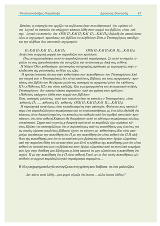 Ψευδοαποδείξεις-Παράδοξα Δρούγας Θανασής 67
Ωστόσο, η ανησυχία του αρχίζει να αυξάνεται,όταν συνειδητοποιεί ότι, εφόσον εί-
ναι λογικό να πιστεύει ότι υπάρχουν κάποια λάθη στον κορμό του βιβλίου, είναι επί-
σης λογικό να πιστεύει ότι: ΟΧΙ( Π1 ΚΑΙ Π2 ΚΑΙ Π3…ΚΑΙ ΠΝ) δηλαδή ότι αποκλείεται
όλοι οι ισχυρισμοί -προτάσεις του βιβλίου να αληθεύουν.Έτσι,ο Τσιτσιφρίγκος αποδέχε-
ται την αλήθεια δυο ασυνεπών ισχυρισμών
Π1 ΚΑΙ Π2 ΚΑΙ Π3…ΚΑΙ ΠΝ ΟΧΙ( Π1 ΚΑΙ Π2 ΚΑΙ Π3…ΚΑΙ ΠΝ)
Αυτή είναι η αρχική μορφή του παραδόξου του προλόγου.
Πως αντιμετωπίστηκε αυτό το παραδοξολογικό συμπέρασμα; Σε αυτό το σημείο, ο-
φείλω να σας προειδοποιήσω ότι συνεχίζετε την ανάγνωση με δική σας ευθύνη.
Η Ντόριν Όλιν,καθηγήτρια φιλοσοφίας-συγγραφέας,πρόσωπο με περγαμηνές στην ε-
κλαΐκευση της φιλοσοφίας το θέτει ως εξής:
Η πρώτη ένσταση γίνεται στην πιθανότητα των πεποιθήσεων του Τσιτσιφρίγκου.Από
την στιγμή που ο Τσιτσιφρίγκος δεν είναι απολύτως βέβαιος για τους ισχυρισμούς- προ-
τάσεις στο βιβλίο του θα έπρεπε μιλώντας αυστηρά,να ισχυριστεί μόνο ότι «πιθανως
Π1»,«Πιθανως Π2» και ούτω καθεξής. Και η μετριοφροσύνη του πνευματικού ανδρός
Τσιτσιφρίγκου δεν απαιτεί τίποτα παραπάνω από την φράση στον πρόλογο:
«Πιθανώς υπάρχουν λάθη στον κορμό του βιβλίου»
Έτσι, αυστηρά, μιλώντας αυτό που αιτιολογείται να πιστεύει ο Τσιτσιφρίγκος είναι
πιθανώς Π1 ,…, πιθανώς ΠΝ πιθανώς ΟΧΙ( Π1 ΚΑΙ Π2 ΚΑΙ Π3…ΚΑΙ ΠΝ)
Η στρατηγική αυτή όμως είναι καταδικασμένη στην αποτυχία. Φαίνεται πως αποκλεί-
σαμε ένα παραδοξολογικο συμπέρασμα και το αντικαταστήσαμε με ένα άλλο,δηλαδή ότι
κάποιος είναι δικαιολογημένος να πιστεύει,για καθεμία από ένα αριθμό ασυνεπών προ-
τάσεων, ότι είναι πιθανή.Κάποιοι θα θεωρήσουν αυτό το αδύναμο συμπέρασμα τελείως
ανυπόστατο. Σημαντικό γεγονός,η διαφυγή από αυτό το παράδοξο έχει τεράστιο κό-
στος.Πρέπει να υποστηρίξουμε ότι οι περισσότερες από τις πεποιθήσεις μας (εκείνες για
τις οποίες είμαστε απολύτως βέβαιοι) έχουν να κάνουν με πιθανότητες.Και ούτε μπο-
ρούμε ταυτίσουμε την πεποίθηση ότι Π με την πεποίθηση ότι είναι πιθανό ότι Π.Η αλή-
θεια της πεποίθησης μου ότι το αυτοκίνητο μου βρίσκεται τώρα στον δρόμο εξαρτάται
από την παρούσα θέση του αυτοκινήτου μου.Ενώ η αλήθεια της πεποίθησης μου ότι είναι
πιθανό το αυτοκίνητο μου να βρίσκεται στον δρόμο εξαρτάται από τα συνολικά τεκμήρια
που έχω στην διάθεση μου.Πράγματι,η λύση απαιτεί να μην εξισώνεται η πεποίθηση ότι
ισχύει Π με την πεποίθηση ότι η Π είναι πιθανή.Γιατί ,αν οι δυο αυτές πεποιθήσεις εξι-
σωθούν,το αρχικό παραδοξολογικό συμπέρασμα παραμένει....
Η όλη επιχειρηματολογία συνοψίζεται στη φράση που διάβασα σε ένα μπλουζάκι
Δεν κάνω ποτέ λάθη....μια φορά νόμιζα ότι έκανα ....αλλα έκανα λάθος!!
 