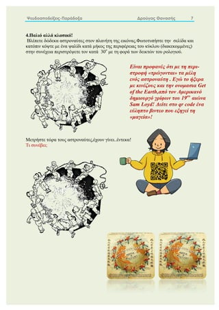 Ψευδοαποδείξεις-Παράδοξα Δρούγας Θανασής 7
4.Παλιό αλλά κλασικό!
Βλέπετε δώδεκα αστροναύτες στον πλανήτη της εικόνας.Φωτοτυπήστε την σελίδα και
κατόπιν κόψτε με ένα ψαλίδι κατά μήκος της περιφέρειας του κύκλου (διακεκομμένες)
στην συνέχεια περιστρέψετε τον κατά 30ο
με τη φορά των δεικτών του ρολογιού.
Μετρήστε τώρα τους αστροναύτες,έχουν γίνει..έντεκα!
Τι συνέβει;
Είναι προφανές ότι με τη περι-
στροφή «τρώγονται» τα μέλη
ενός αστροναύτη . Εγώ το ήξερα
με κινέζους και την ονομασια Get
of the Earth,από τον Αμερικανό
δημιουργό γρίφων του 19ου
αιώνα
Sam Loyd! Δείτε στο qr code ένα
εύληπτο βιντεο που εξηγεί τη
«μαγεία»!
 