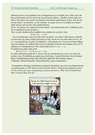 70 Ψευδοαποδείξεις-Παράδοξα http://mathhmagic.blogspot.gr
σθέσουμε όλους τους αριθμούς και να διαιρέσουμε με το πλήθος τους. Πάλι όμως θα
βγει μεγαλύτερος από τον μέσο όρο της δεύτερης στήλης. Δηλαδή ο μέσος όρος των
φίλων των φίλων των μελών του δικτύου είναι πάντα μεγαλύτερος ή ίσος από τον μέ-
σο όρο φίλων του δικτύου με την ισότητα να ισχύει μόνο αν το πλήθος των φίλων
κάθε μέλους είναι το ίδιο. Πως αποδεικνύεται;
Έστω ότι έχουμε ένα τυχαίο κοινωνικό δίκτυο που αποτελείται από ν ανθρώπους και
ότι το πρόσωπο αi έχει χi φίλους
Τότε το μέσο πλήθος φίλων,λαμβάνοντας υπόψη όλα τα μέλη είναι
Α=(x1+x2+…+xv)/ν
Για να εξετάσουμε τώρα τον μέσο όρο των φίλων των φίλων κάθε μέλους ,δηλαδή
το μέσο όρο της τρίτης στήλης κάνουμε το έξης: Έστω ότι ο αj είναι φίλος του αi τό-
τε ο αj εμφανίζεται ως φίλος xj ανθρώπων –τους φίλους του- και στο συνολικό άθροι-
σμα συνεισφέρει για καθένα από αυτούς xj δηλαδη συνολικά συνεισφέρει χj*xj=xj2
.Ο
αριθμός των καταχωρήσεων στην τρίτη στήλη είναι x1+x2+…+xν.
Ο ζητούμενος μέσος όρος είναι
Β= (x1
2
+x2
2
+…+xv
2
)/( x1+x2+…+xv)
Σε κάθε περίπτωση ισχύει Β>Α εκτός από την περίπτωση που όλα τα xj είναι ισα
μεταξυ τους.( Η απόδειξη με χρήση της ανισότητας Cauchy-Schwartz στο σύνδεσμο:
https://artofproblemsolving.com/wiki/index.php?title=Root-Mean_Square-
Arithmetic_Mean-Geometric_Mean-Harmonic_mean_Inequality))
Η παραπάνω ιδιαίτερη κατάσταση ονομάζεται Παράδοξο της φιλίας και δημοσιεύτηκε
για πρώτη φορά το 1991 από τον κοινωνιολόγο Scott L. Feld σε μια εργασία με τίτλο:
«Γιατί οι φίλοι σου έχουν περισσότερους φίλους από σένα.»“Why Your Friends Have
More Friends Than You Do.”
 