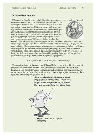 Ψευδοαποδείξεις-Παράδοξα Δρούγας Θανασής 71
56.Επιμενίδης ο Κρητικός
O Επιμενίδης ήταν θρησκευτικός διδάσκαλος, μάντης,καταγόμενος από την Κρήτη.Ο
Θεόπομπος και πολλοί άλλοι συγγραφείς υποστήριζαν ότι εί-
ναι υιός του Φαιστίου ενώ άλλοι πίστευαν πως είναι υιός του
Δωσιάδα ή του Αγήσαρχου.Σύμφωνα με τον μύθο,όταν τον
είχε στείλει ο πατέρας του να ψάξει κάποιο πρόβατο στα χω-
ράφια,ο Επιμενίδης μπερδεύτηκε και μπήκε σε μια σπηλιά
όπου κοιμήθηκε για 57 χρόνια,από εκεί προκύπτει και η πα-
ροιμιώδης φράση Επιμενίδειος ύπνος.Λογοτεχνικό εύρημα
που χρησιμοποίησε και ο Ίρβινγκ στο βιβλίο του Ριπ Βαν
Ουίνκλ.Όταν,ο Επιμενίδης ξύπνησε,άρχισε και πάλι να ψάχνει το πρόβατο, πιστεύο-
ντας ότι έχει κοιμηθεί λίγο.Δεν το έβρισκε και έτσι κατευθύνθηκε προς το χωράφι του
όπου τα βρήκε όλα διαφορετικά και το χωράφι ανήκε σε διαφορετικό ιδιοκτήτη.Έπειτα
πήγε στην πόλη για να αναζητήσει απαντήσεις και βρήκε τον αδελφό του που ήταν
γέροντας πια,ο οποίος του είπε όλη την αλήθεια.Όταν έμαθαν αυτή την ιστορία οι Έλ-
ληνες τον θεώρησαν αγαπημένο των Θεών.Ο Επιμενίδης έγινε αφορμή και για ένα
γνωστό παράδοξο στη Λογική.Σε ένα ποίημά του είχε γράψει:
Κρῆτες ἀεὶ ψεῦσται (οι Κρήτες είναι πάντα ψεύτες)
Σύμφωνα λοιπόν με την έκφραση αυτοί όλοι οι Κρήτες είναι ψεύτες. Ωστόσο ποιος θα
μπορούσε να βασιστεί σε αυτά τα λόγια του-επίσης καταγόμενου από την Κρήτη-
Επιμενίδη; Εκεί ακριβώς έγκειται το παράδοξο:αν βασιστούμε στην παραπάνω πρότα-
ση τότε και ο ίδιος ο Επιμενίδης ψεύδεται, άρα τελικά οι Κρήτες δεν είναι ψεύτες. Τότε
όμως κι ο Επιμενίδης δεν ψεύδεται κ.ο.κ.
Μήτσος Σαρτρ από το Αιγάλεω,
υπαρξιστής!
 