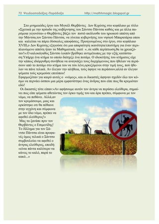 72 Ψευδοαποδείξεις-Παράδοξα http://mathhmagic.blogspot.gr
Στο μνημειώδες έργο του Μιγκέλ Θερβάντες Δον Κιχώτης στο κεφάλαιο με τίτλο
«Σχετικά με την πρόοδο της κυβέρνησης του Σάντσο Πάντσα καθώς και με άλλα πα-
ρόμοια γεγονότα» ο Θερβάντες βάζει τον πιστό ακόλουθο του ηρωικού ιππότη από
την Μάντσα,τον Σάντσο Πάντσα, να γίνεται κυβερνήτης του νησιού Μπαρατάρια οπου
και καλείται να πάρει δύσκολες αποφάσεις. Προηγουμένως στο έργο, στο κεφάλαιο
XVIII,ο Δον Κιχώτης εξηγούσε ότι μια απαραίτητη ικανότητα/επιστήμη για έναν περι-
πλανώμενο ιππότη ήταν τα Μαθηματικά, γιατί «..σε κάθε περίπτωση,θα τα χρειαζό-
ταν!».Ο καλοκάγαθος Σάντσο λοιπόν βρέθηκε αντιμέτωπος με την εξής κατάστα-
ση:Υπήρχε ένα κτήμα το οποίο διέσχιζε ένα ποτάμι. Ο ιδιοκτήτης του κτήματος είχε
την κάπως ιδιόρρυθμη συνήθεια να αναγκάζει τους διερχόμενους που ήθελαν να περά-
σουν από το ποτάμι στο κτήμα του να του λένε,ορκιζόμενοι στην τιμή τους, πού ήθε-
λαν να πάνε τελικά. Αν έλεγαν την αλήθεια, τούς άφηνε να περάσουν,αλλά αν έλεγαν
ψέματα τούς κρεμούσε επιτόπου!
Εφαρμοζόταν για καιρό αυτός ο «νόμος», και οι δικαστές άφηναν σχεδόν όλο τον κό-
σμο να περνάει ώσπου μια μέρα εμφανίστηκε ένας άνδρας που είπε πως θα κρεμιόταν
εδώ!
Οι δικαστές τότε είπαν:«Αν αφήσουμε αυτόν τον άντρα να περάσει ελεύθερα, σημαί-
νει πως είπε ψέματα αθετώντας τον όρκο τιμής του και άρα πρέπει, σύμφωνα με τον
νόμο, να πεθάνει. Αλλά,αν
τον κρεμάσουμε, μιας και
ορκίστηκε οτι θα πέθαινε
στην αγχόνη και σύμφωνα
με τον ίδιο νόμο, πρέπει να
αφεθεί ελεύθερος!»
Μας τα ξανάπε πριν τον
Θερβάντες ο Επιμενίδης!
Το δίλλημα για τον Σά-
ντσο Πάντσα είναι προφα-
νές όμως τελικά ο Σάντσο
συμβουλεύει να αφεθεί ο
άντρας ελεύθερος, επειδή:
«είναι πάντα καλύτερο να
κάνεις το καλό, παρά το
κακό...» Γ
 