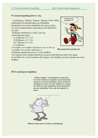 74 Ψευδοαποδείξεις-Παράδοξα http://mathhmagic.blogspot.gr
57.Λογικά παράδοξα,δύο σε ένα..
Ο φιλόσοφος Άρθουρ Νόρμαν Πράιορ (1914–1969),
καθηγητής στο πανεπιστήμιο της Οξφόρδης
διασκεύασε ένα λογικό παράδοξο που έχει τις ρίζες
του στους σχολαστικούς φιλοσόφους του Μεσαίωνα
ως εξής:
Τέσσερεις άνθρωποι,οι Α,Β,Γ,Δ,σε μια
συνάντηση που είχαν:
Ο Α δήλωσε:«2+2=4»
Ο Β δήλωσε:«3+3=6»
Ο Γ δήλωσε:«3+3=8»
Ο Δ δήλωσε:
«Το πλήθος των αληθών δηλώσεων είναι το ίδιο με
το πλήθος των ψευδών δηλώσεων;»
Ο Πράιορ ισχυρίζεται ότι:αν ο Δ λέει αλήθεια
Τότε έχουμε τρεις αληθείς δηλώσεις και μια ψευδή δήλωση οπότε λέει ψέμα-
τα.Αντίθετα αν ο Δ λέει ψέματα τότε έχουμε δυο αλήθειες και δυο ψέματα που είναι
αλήθεια.
58.Το επικούρειο παράδοξο
Θα μεγαλώσει η μύτη του
ή..οχι;
Μήτσος Χιούμ από το Αιγάλεω, επικούρειος!
Ο Θεός επιθυμεί να αποτρέψει το κακό,αλλά
δεν είναι σε θέση να το πράξει; Σε αυτή την περί-
πτωση δεν είναι παντοδύναμος. Είναι σε θέση να
αποτρέψει το κακό ,άλλα δεν επιθυμεί να το πρά-
ξει; Τότε δεν είναι πανάγαθος .Είναι παντοδύνα-
μος και πανάγαθος; Τότε, από πού πηγάζει το
κακό;
 