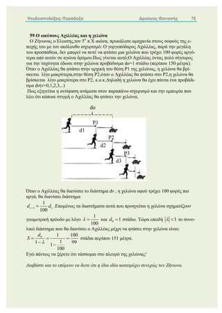 Ψευδοαποδείξεις-Παράδοξα Δρούγας Θανασής 75
59.Ο ωκύπους Αχιλλέας και η χελώνα
Ο Ζήνωνας ο Ελεατης,τον 5ο
π.Χ αιώνα, προκάλεσε αμηχανία στους σοφούς της ε-
ποχής του με τον ακόλουθο ισχυρισμό: Ο γοργοπόδαρος Αχιλλέας, παρά την μεγάλη
του προσπάθεια, δεν μπορεί να ποτέ να φτάσει μια χελώνα που τρέχει 100 φορές αργό-
τερα από αυτόν σε αγώνα δρόμου.Πως γίνεται αυτό;Ο Αχιλλέας όντας πολύ σίγουρος
για την ταχύτητα έδωσε στην χελώνα προβάδισμα dο=1 στάδιο (περίπου 150 μέτρα).
Όταν ο Αχιλλέας θα φτάσει στην αρχική του θέση P1 της χελώνας, η χελώνα θα βρί-
σκεται λίγο μακρύτερα,στην θέση P2,όταν ο Αχιλλέας θα φτάσει στο P2,η χελώνα θα
βρίσκεται λίγο μακρύτερα στο P2, κ.ο.κ.Δηλαδή η χελώνα θα έχει πάντα ένα προβάδι-
σμα dν(ν=0,1,2,3,..)
Πως εξηγείται η αντίφαση ανάμεσα στον παραπάνω ισχυρισμό και την εμπειρία που
λέει ότι κάποια στιγμή ο Αχιλλέας θα φτάσει την χελώνα;
Όταν ο Αχιλλέας θα διανύσει το διάστημα dν , η χελώνα αφού τρέχει 100 φορές πιο
αργά, θα διανύσει διάστημα
1
1
100
d d
 
  .Επομένως τα διαστήματα αυτά που προηγείται η χελώνα σχηματίζουν
γεωμετρική πρόοδο με λόγο
1
100
  και 0 1
d  στάδιο. Τώρα επειδή 1
  το συνο-
λικό διάστημα που θα διανύσει ο Αχιλλέας μέχρι να φτάσει στην χελώνα είναι:
0 1 100
1
1 99
1
100
d
S

  
 
στάδια περίπου 151 μέτρα.
Εγώ πάντως να ξέρετε ότι τάσσομαι στο πλευρό της χελώνας!
Διαβάστε και το επόμενο να δειτε ότι η ίδια ιδέα κατατρύχει συνεχώς τον Ζήνωνα.
d1
P1
P2
P3
d2
d3
do
 