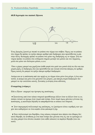 76 Ψευδοαποδείξεις-Παράδοξα http://mathhmagic.blogspot.gr
60.Η διχοτομία του παππού Ζήνωνα
Ένας δρομέας ξεκινά με σκοπό να φτάσει στο τέρμα του στίβου. Όμως για να φτάσει
στο τέρμα θα πρέπει να τρέξει άπειρο αριθμό από διαδρομές που προστίθενται η μία
στην άλλη. Καταρχάς πρέπει να φτάσει στο μέσο της διαδρομής ως το τέρμα. Στη συ-
νέχεια πρέπει να φτάσει στο ενδιάμεσο σημείο μεταξύ του μέσου και του τέρματος,
μετά στο μέσο του δεύτερου μέσου, κ.ο.κ.
Όσο ο χώρος μπορεί και χωρίζεται (κάθε φορά στο μισό του μισού κλπ) σε όλο και πιο
μικρά μέρη, οι διαδρομές όλο και προστίθενται και τελικά γίνονται άπειρες σε αριθμό.
Όμως κανείς δε μπορεί να τρέξει άπειρο αριθμό διαδρομών.
Ακόμα και αν η απόσταση από την αρχή ως το τέρμα είναι μόνο ένα μέτρο, ή ένα εκα-
τοστό, ή ακόμα και μόνο ένα χιλιοστό του μέτρου, μια άπειρη σειρά διαδρομών δεν
μπορεί να την εκτελέσει κανείς. Συνεπώς η κίνηση είναι αδύνατη.
Ο σωρείτης («νέφος»)
Εδώ ο Ζήνων επιχειρεί την άρνηση της ποσότητας:
● Ξεκινώντας από έναν κόκκο σταριού προσθέτουμε άλλον έναν κι άλλον έναν κ.ο.κ.
ώσπου τελικά να έχουμε έναν σωρό από σιτάρι. Στον σωρό όμως χάνεται η έννοια της
ποσότητας, η ικανότητα δηλαδή να απαριθμούνται οι κόκκοι του σταριού.
● Στον παρεμφερή συλλογισμό της φαλάκρας, το ζητούμενο είναι ο αριθμός των τρι-
χών που καθορίζουν αν ένα κεφάλι είναι φαλακρό ή όχι.
● Στον συλλογισμό του θορύβου, ένας κόκκος σιταριού που πέφτει στο έδαφος δεν
κάνει θόρυβο, σε αντίθεση με ένα σακί σιτάρι που χύνεται στη γη, και το ερώτημα εί-
ναι πώς μπορεί ένα σύνολο σιωπών (του κάθε κόκκου) να παράγει θόρυβο (του σα-
κιού).
 