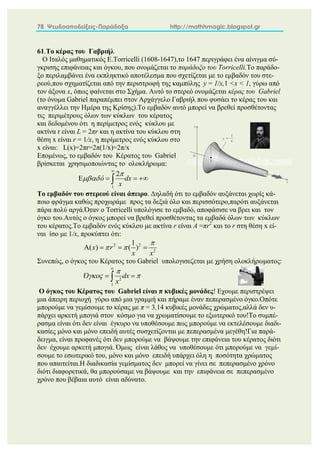 78 Ψευδοαποδείξεις-Παράδοξα http://mathhmagic.blogspot.gr
61.Το κέρας του Γαβριήλ
Ο Ιταλός μαθηματικός E.Torricelli (1608-1647),το 1647 περιγράφει ένα αίνιγμα σύ-
γκρισης επιφάνειας και όγκου, που ονομάζεται το παράδοξο του Torricelli.Το παράδο-
ξο περιλαμβάνει ένα εκπληκτικό αποτέλεσμα που σχετίζεται με το εμβαδόν του στε-
ρεού,που σχηματίζεται από την περιστροφή της καμπύλης y = 1/x,1 <x < 1, γύρω από
τον άξονα x, όπως φαίνεται στο Σχήμα. Αυτό το στερεό ονομάζεται κέρας του Gabriel
(το όνομα Gabriel παραπέμπει στον Αρχάγγελο Γαβριήλ που φυσάει το κέρας του και
αναγγέλλει την Ημέρα της Κρίσης).Το εμβαδόν αυτό μπορεί να βρεθεί προσθέτοντας
τις περιμέτρους όλων των κύκλων του κέρατος
και δεδομένου ότι η περίμετρος ενός κύκλου με
ακτίνα r είναι L = 2πr και η ακτίνα του κύκλου στη
θέση x είναι r = 1/x, η περίμετρος ενός κύκλου στο
x είναι: L(x)=2πr=2π(1/x)=2π/x
Επομένως, το εμβαδόν του Κέρατος του Gabriel
βρίσκεται χρησιμοποιώντας το ολοκλήρωμα:
1
2
ό dx
x



   

Tο εμβαδόν του στερεού είναι άπειρo. Δηλαδή ότι το εμβαδόν αυξάνεται χωρίς κά-
ποιο φράγμα καθώς προχωράμε προς τα δεξιά όλο και περισσότερο,παρότι αυξάνεται
πάρα πολύ αργά.Όταν ο Torricelli υπολόγισε το εμβαδό, αποφάσισε να βρει και τον
όγκο του.Αυτός ο όγκος μπορεί να βρεθεί προσθέτοντας τα εμβαδά όλων των κύκλων
του κέρατος.Το εμβαδόν ενός κύκλου με ακτίνα r είναι A =πr2
και το r στη θέση x εί-
ναι ίσο με 1/x, προκύπτει ότι:
2 2
2
1
( ) ( )
x r
x x

 
   
Συνεπώς, ο όγκος του Κέρατος του Gabriel υπολογισεζεται με χρήση ολοκλήρωματος:
2
1
Ό dx
x

 

 

O όγκος του Κέρατος του Gabriel είναι π κυβικές μονάδες! Eχουμε περιστρέψει
μια άπειρη περιοχή γύρω από μια γραμμή και πήραμε έναν πεπερασμένο όγκο.Οπότε
μπορούμε να γεμίσουμε το κέρας με π = 3,14 κυβικές μονάδες χρώματος,αλλά δεν υ-
πάρχει αρκετή μπογιά στον κόσμο για να χρωματίσουμε το εξωτερικό του!Το συμπέ-
ρασμα είναι ότι δεν είναι έγκυρο να υποθέσουμε πως μπορούμε να εκτελέσουμε διαδι-
κασίες μόνο και μόνο επειδή αυτές συσχετίζονται με πεπερασμένα μεγέθη!Για παρά-
δειγμα, είναι προφανές ότι δεν μπορούμε να βάψουμε την επιφάνεια του κέρατος διότι
δεν έχουμε αρκετή μπογιά. Όμως είναι λάθος να υποθέσουμε ότι μπορούμε να γεμί-
σουμε το εσωτερικό του, μόνο και μόνο επειδή υπάρχει όλη η ποσότητα χρώματος
που απαιτείται.Η διαδικασία γεμίσματος δεν μπορεί να γίνει σε πεπερασμένο χρόνο
διότι διαφορετικά, θα μπορούσαμε να βάψουμε και την επιφάνεια σε πεπερασμένο
χρόνο που βέβαια αυτό είναι αδύνατο.
 