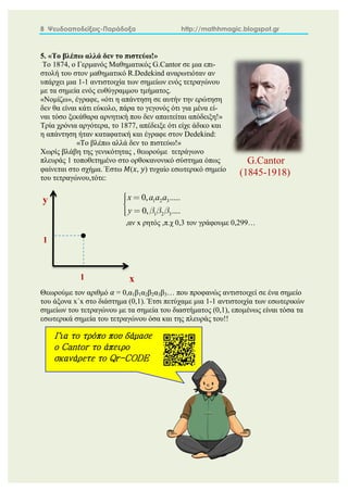 8 Ψευδοαποδείξεις-Παράδοξα http://mathhmagic.blogspot.gr
5. «Το βλέπω αλλά δεν το πιστεύω!»
Tο 1874, ο Γερμανός Μαθηματικός G.Cantor σε μια επι-
στολή του στον μαθηματικό R.Dedekind αναρωτιόταν αν
υπάρχει μια 1-1 αντιστοιχία των σημείων ενός τετραγώνου
με τα σημεία ενός ευθύγραμμου τμήματος.
«Νομίζω», έγραφε, «ότι η απάντηση σε αυτήν την ερώτηση
δεν θα είναι κάτι εύκολο, πάρα το γεγονός ότι για μένα εί-
ναι τόσο ξεκάθαρα αρνητική που δεν απαιτείται απόδειξη!»
Τρία χρόνια αργότερα, το 1877, απέδειξε ότι είχε άδικο και
η απάντηση ήταν καταφατική και έγραφε στον Dedekind:
«Το βλέπω αλλά δεν το πιστεύω!»
Χωρίς βλάβη της γενικότητας , θεωρούμε τετράγωνο
πλευράς 1 τοποθετημένο στο ορθοκανονικό σύστημα όπως
φαίνεται στο σχήμα. Έστω 𝑀(𝑥, 𝑦) τυχαίο εσωτερικό σημείο
του τετραγώνου,τότε:
1 2 3
1 2 3
0, .....
0, ....
x a a a
y
,αν x ρητός ,π.χ 0,3 τον γράφουμε 0,299…
Θεωρούμε τον αριθμό 𝛼 = 0,α1β1α2β2α3β3… που προφανώς αντιστοιχεί σε ένα σημείο
του άξονα x΄x στο διάστημα (0,1). Έτσι πετύχαμε μια 1-1 αντιστοιχία των εσωτερικών
σημείων του τετραγώνου με τα σημεία του διαστήματος (0,1), επομένως είναι τόσα τα
εσωτερικά σημεία του τετραγώνου όσα και της πλευράς του!!
1
1
y
x
G.Cantor
(1845-1918)
Για το τρόπο που δάμασε
ο Cantor το άπειρο
σκανάρετε το Qr-CODE
 
