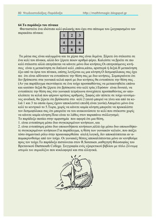 80 Ψευδοαποδείξεις-Παράδοξα http://mathhmagic.blogspot.gr
64.Το παράδοξο του πίνακα
Φανταστείτε ένα ιδιότυπο κελί φυλακής που έχει στο πάτωμα του ζωγραφισμένο τον
παρακάτω πίνακα:
Τα μάτια σας είναι καλυμμένα και τα χέρια σας είναι δεμένα. Ξέρετε ότι στέκεστε σε
ένα κελί του πίνακα, αλλά δεν ξέρετε ποιον αριθμό φέρει. Καλείστε να βρείτε σε πιο
κελί στέκεστε αλλά επιτρέπεται να κάνετε μόνο δυο κινήσεις.Οι επιτρεπόμενες κινή-
σεις είναι η μετακίνηση σε διπλανό κελί ,επάνω,κάτω, αριστερά ή δεξιά.Η μετακίνηση
έξω από τα όρια του πίνακα, επίσης λογίζεται ως μια κίνηση.Ο δεσμοφύλακας σας έχει
πει ότι είναι αδύνατον να εντοπίσετε την θέση σας με δυο κινήσεις. Συμπεραίνετε ότι
δεν βρίσκεστε στα γωνιακά κελιά αφού με δυο κινήσεις θα εντοπίσετε την θέση σας .
(Αν για παράδειγμα σκοντάψετε σε ένα τοίχο προσπαθώντας να μετακινηθείτε επάνω
και κατόπιν δεξιά θα ξέρετε ότι βρίσκεστε στο κελί τρία.) Εφόσον είναι δυνατό, να
εντοπίσετε την θέση σας στο γωνιακά τετράγωνα συνεχίσετε προσπαθώντας αν απο-
κλείσετε τα κελιά που φέρουν αρτίους αριθμούς. Σαφώς εάν πέσετε σε τοίχο κινούμε-
νος ανοδικά, θα ξέρετε ότι βρίσκεστε στο κελί 2 (αυτό μπορεί να γίνει και από τα κε-
λιά 1 και 3 τα οποία όμως έχουν αποκλειστεί επειδή είναι γωνία).Απομένει μόνο ένα
κελί το κεντρικό το 5.Τωρα, χωρίς να κάνετε καμία κίνηση μπορείτε να προκαλέστε
τον δεσμοφύλακα σας ότι μπορείτε να του ανακοινώσετε το κελί που στέκεστε χωρίς
να κάνετε καμία κίνηση.Ποιο είναι το λάθος στον παραπάνω συλλογισμό;
Το παράδοξο πατάει στην αμφισημία που αφορά ότι μια θέση,
1. είναι εντοπίσιμη μέσω δυο συγκεκριμένων κινήσεων, και
2. είναι εντοπίσιμη μέσω δυο οποιωνδήποτε κινήσεων,αλλά όχι μέσω δυο οποιωνδήπο-
τε συγκεκριμένων κινήσεων.Για παράδειγμα, η θέση των γωνιακών κελιών, που παίζει
τόσο σημαντικό ρόλο στην προαναφερθείσα ατελή λογική, δεν αποκαλύπτεται αν α-
πομακρυνθούμε από τον τοίχο. Οι γωνιακές θέσεις αποκαλύπτονται μόνο αν κινηθούμε
προς τον τοίχο.Το παράδοξο πιστώνεται στον R.Sorensen ,καθηγητή Φιλοσοφίας του
Βρετανικού Dartmouth College. Συγγραφέα ενός εξαιρετικού βιβλίου με τίτλο Σύντομη
ιστορία του παραδόξου που κυκλοφορεί και στα ελληνικά.
1 2 3
4 5 6
7 8 9
 