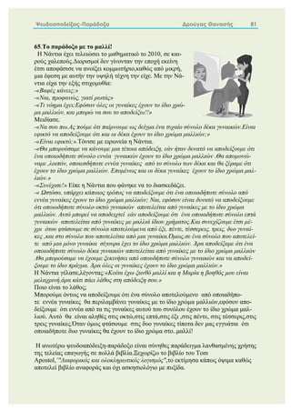 Ψευδοαποδείξεις-Παράδοξα Δρούγας Θανασής 81
65.Το παράδοξο με το μαλλί!
Η Νάντια έχει τελειώσει το μαθηματικό το 2010, σε και-
ρούς χαλεπούς.Διορισμοί δεν γίνονταν την εποχή εκείνη
έτσι αποφάσισε να ανοίξει κομμωτήριο,καθώς από μικρή,
μια έφεση με αυτήν την υψηλή τέχνη την είχε. Με την Νά-
ντια είχα την εξής στιχομυθία:
-«Βαφές κάνεις;»
-«Ναι, προφανώς, γιατί ρωτάς»
-«Τι νόημα έχει;Εφόσον όλες οι γυναίκες έχουν το ίδιο χρώ-
μα μαλλιών, και μπορώ να σου το αποδείξω!!»
Μειδίασε.
-«Να σου πω.Ας πούμε ότι παίρνουμε ως δείγμα ένα τυχαίο σύνολο δέκα γυναικών.Είναι
εφικτό να αποδείξουμε ότι και οι δέκα έχουν το ίδιο χρώμα μαλλιών;»
-«Είναι εφικτό;».Τόνισε με ειρωνεία η Νάντια.
-«Θα μπορούσαμε να κάνουμε μια τέτοια απόδειξη, εάν ήταν δυνατό να αποδείξουμε ότι
ένα οποιοδήποτε σύνολο εννέα γυναικών έχουν το ίδιο χρώμα μαλλιών .Θα απομονώ-
ναμε ,λοιπόν, οποιεσδήποτε εννέα γυναίκες από το σύνολο των δέκα και θα ξέραμε ότι
έχουν το ίδιο χρώμα μαλλιών. Επομένως και οι δέκα γυναίκες έχουν το ίδιο χρώμα μαλ-
λιών.»
-«Συνέχισε!» Είπε η Νάντια που φάνηκε να το διασκεδάζει.
-« Ωστόσο, υπάρχει κάποιος τρόπος να αποδείξουμε ότι ένα οποιαδήποτε σύνολο από
εννέα γυναίκες έχουν το ίδιο χρώμα μαλλιών; Ναι, εφόσον είναι δυνατό να αποδείξουμε
ότι οποιοδήποτε σύνολο οκτώ γυναικών αποτελείται από γυναίκες με το ίδιο χρώμα
μαλλιών. Αυτό μπορεί να αποδειχτεί εάν αποδείξουμε ότι ένα οποιαδήποτε σύνολο επτά
γυναικών αποτελείται από γυναίκες με μαλλιά ίδιου χρήματος.Και συνεχίζουμε έτσι μέ-
χρι ότου φτάσουμε σε σύνολα αποτελούμενα από έξι, πέντε, τέσσερεις, τρεις, δυο γυναί-
κες ,και στο σύνολο που αποτελείται από μια γυναίκα.Όμως,σε ένα σύνολο που αποτελεί-
τε από μια μόνο γυναίκα σίγουρα έχει το ίδιο χρώμα μαλλιών. Άρα αποδείξαμε ότι ένα
οποιοδήποτε σύνολο δέκα γυναικών αποτελείται από γυναίκες με το ίδιο χρώμα μαλλιών
.Θα μπορούσαμε να έχουμε ξεκινήσει από οπουδήποτε σύνολο γυναικών και να αποδεί-
ξουμε το ίδιο πράγμα. Άρα όλες οι γυναίκες έχουν το ίδιο χρώμα μαλλιών.»
Η Νάντια γέλασε,λέγοντας:«Κοίτα έχω ξανθό μαλλί και η Μαρία η βοηθός μου είναι
μελαχρινή,άρα κάτι πάει λάθος στη απόδειξη σου.»
Ποιο είναι το λάθος;
Μπορούμε όντως να αποδείξουμε ότι ένα σύνολο αποτελούμενο από οποιαδήπο-
τε εννέα γυναίκες θα περιλαμβάνει γυναίκες με το ίδιο χρώμα μαλλιών,εφόσον απο-
δείξουμε ότι εννέα από τα τις γυναίκες αυτού του συνόλου έχουν το ίδιο χρώμα μαλ-
λιού. Αυτό θα είναι αληθές στις οκτώ,στις επτά,στις έξι ,στις πέντε, στις τέσσερις,στις
τρεις γυναίκες.Όταν όμως φτάσουμε στις δυο γυναίκες τίποτα δεν μας εγγυάται ότι
οποιαδήποτε δυο γυναίκες θα έχουν το ίδιο χρώμα στο..μαλλί!
H ανωτέρω ψευδοαπόδειξη-παράδοξο είναι σύνηθες παράδειγμα λανθασμένης χρήσης
της τελείας επαγωγής σε πολλά βιβλία.Ξεχωρίζω το βιβλίο του Tom
Apostol,΄"Διαφορικός και ολοκληρωτικός λογισμός",το εκτίμησα κάπως όψιμα καθώς
αποτελεί βιβλίο αναφοράς και όχι ασκησιολόγιο με πυξίδα.
 