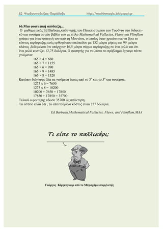 82 Ψευδοαποδείξεις-Παράδοξα http://mathhmagic.blogspot.gr
66.Μια φοιτητική απόδειξη…
Ο μαθηματικός Ed Barbeau,καθηγητής του Πανεπιστημίου του Τορόντο στο διδακτι-
κό και συνάμα αστείο βιβλίο του με τίτλο Mathematical Fallacies, Flaws και Flimflam
γράφει για έναν φοιτητή του από τη Μοντάνα, ο οποίος όταν χρειάστηκε να βρει το
κόστος περίφραξης ενός ορθογώνιου οικόπεδου με 132 μέτρα μήκος και 99 μέτρα
πλάτος ,δεδομένου ότι υπάρχουν 16,5 μέτρα σύρμα περίφραξης σε ένα ρολό και ότι
ένα ρολό κοστίζει 12,75 δολάρια. Ο φοιτητής για να λύσει το πρόβλημα έγραψε πέντε
γινόμενα:
165 × 4 = 660
165 × 7 = 1155
165 × 6 = 990
165 × 9 = 1485
165 × 8 = 1320
Κατόπιν διέγραψε όλα τα γινόμενα έκτος από το 3ο
και το 5ο
και συνέχισε:
1275 x 6 = 7650
1275 x 8 = 10200
10200 + 7650 = 17850
17850 + 17850 = 35700
Τελικά ο φοιτητής εδωσε 35700 ως απάντηση.
Το αστείο είναι ότι , το απαιτούμενο κόστος είναι 357 δολάρια.
Ed Barbeau,Mathematical Fallacies, Flaws, and Flimflam,MAA
Τι είπε το παλλικάρι;
Γιώργος Κίργκεγκωρ από το Μπραχάμι,υπαρξυστής
 
