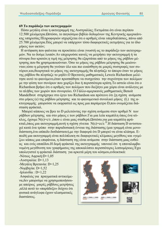 Ψευδοαποδείξεις-Παράδοξα Δρούγας Θανασής 85
69.Το παράδοξο των ακτογραμμών
Πόσο μεγάλη είναι η ακτογραμμή της Αυστραλίας; Εκτιμάται ότι είναι περίπου
12.500 χιλιόμετρα.Ωστόσο, το παγκόσμιο βιβλίο δεδομένων της Κεντρικής αμερικάνι-
κης υπηρεσίας Πληροφοριών ισχυρίζεται ότι ο αριθμός είναι υπερδιπλάσιος, πάνω από
25.700 χιλιόμετρα.Πώς μπορεί να υπάρχουν τόσο διαφορετικές εκτιμήσεις για το ίδιο
μήκος των ακτών;
Η αντίφαση που φαίνεται να προκύπτει είναι γνωστή ως το παράδοξο των ακτογραμ-
μών. Να το δούμε λοιπόν.Αν επιχειρούσε κανείς να μετρήσει την ακτογραμμή ή τα
σύνορα δυο κρατών,η τιμή της μέτρησης θα εξαρτάται από το μήκος της ράβδου μέ-
τρησης που θα χρησιμοποιούνταν. Όσο το μήκος της ράβδου μέτρησης θα μειώνο-
νταν,τόσο η μέτρηση θα γινόταν όλο και πιο ευαίσθητη σε μικρές συστροφές των συ-
νόρων,και,θεωρητικά το μήκος της ακτογραμμής θα πλησίαζε το άπειρο όταν το μήκος
της ράβδου θα πλησίαζε το μηδέν.Ο Βρετανός μαθηματικός Leweis Richardson μελέ-
τησε αυτό το φαινόμενο,όταν προσπάθησε να συσχετίσει την συχνότητα των πολέμων
με την φύση των συνόρων που χωρίζει δυο ή περισσότερα κράτη.Το αστείο είναι ότι ο
Richardson βρήκε ότι ο αριθμός των πολέμων που διεξάγει μια χώρα είναι ανάλογος με
το πλήθος των χωρών που συνορεύει. Ο Γάλλο-αμερικανός μαθηματικός Benoit
Mandelbrot στηρίχτηκε στο έργο του Richardson και πρότεινε ότι ξη σχέση ανάμεσα
στο μήκος (ε) της ράβδου μέτρησης και το φαινομενικό συνολικό μήκος (L) της α-
κτογραμμής μπορούσε να εκφραστεί ως προς μια παράμετρο D,που ονομάζεται διά-
σταση φράκταλ.
Μπορεί κάποιος να βρει το D μελετώντας την σχέση ανάμεσα στον αριθμό Ν των
ράβδων μέτρησης και στο μήκος ε των ράβδων.Για μια λεία καμπύλη όπως ένα κύ-
κλος, έχουμε Ν(ε)=c/ε ,όπου c είναι μιας σταθερά.Ωστόσο,για μια καμπύλη φρά-
κταλ,όπως μια ακτογραμμή,αυτή η σχέση γίνεται Ν(ε)=cε/ε D
.Η διάσταση D αντιστοι-
χεί κατά ένα τρόπο στην παραδοσιακή έννοια της διάστασης (μια γραμμή είναι μονο-
διάστατη,ένα επίπεδο δισδιάστατο),με την διαφορά ότι D μπορεί να είναι κλάσμα. Ε-
πειδή μια ακτογραμμή είναι πολύπλοκη σε διαφορετικές κλίμακες μεγέθους και «γεμί-
ζει» κάπως μια επιφάνεια, η διάσταση της είναι ανάμεσα στην διάσταση μιας ευθεί-
ας και ενός επιπέδου.Η δομή φράκταλ της ακτογραμμής υπονοεί ότι η επαναλαμβα-
νομένη μεγέθυνση του γραφήματος της αποκαλύπτει περισσότερες λεπτομέρειες.Έχει
υπολογιστεί η φράκταλ διάσταση για αρκετά μέρη του κόσμου,ενδεικτικά:
-Νότιος Αφρική:D=1,05
-Αυστραλία: D=1,13
-Μεγάλη Βρετανία: D=1,25
-Νορβηγία: D=1,52
-Ιρλανδία : D=1,22
Ασφαλώς για πραγματικά αντικείμε-
να,δεν μπορούμε να χρησιμοποιήσου-
με απείρως μικρές ράβδους μετρήσεις
,αλλά αυτό το «παράδοξο» δείχνει ότι
φυσικά ανάγλυφα έχουν κλασματικές
διαστάσεις.
 