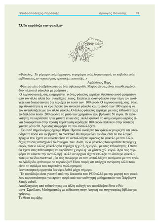 Ψευδοαποδείξεις-Παράδοξα Δρούγας Θανασής 91
73.Το παράδοξο των φακέλων
«Φάκελος: Το φέρετρο ενός έγγραφου, η φαρέτρα ενός λογαριασμού, το καβούκι ενός
εμβάσματος,το νυχτικό μιας ερωτικής επιστολής .»
Αμβρόσιος Πηρς
Φανταστείτε ότι βρίσκεστε σε ένα τηλεπαιχνίδι. Μπροστά σας είναι τοποθετημένοι
δυο κλειστοί φάκελοι με χρήματα .
Ο παρουσιαστής σας ενημερώνει ο ένας φάκελος περιέχει διπλάσιο ποσό χρημάτων
από τον άλλο αλλά δεν γνωρίζετε ποιος. Επιλέγετε έναν φάκελο στην τύχη τον ανοί-
γετε και διαπιστώνετε ότι περιέχει το ποσό των 100 ευρώ. Ο παρουσιαστής σας δίνει
την δυνατότητα η να κρατήσετε τον ανοικτό φάκελο και το ποσό των 100 ευρώ η να
τον ανταλλάξετε με τον άλλο φάκελο.Ο άλλος φάκελος περιέχει με ισες πιθανότητες η
το διπλάσιο ποσό 200 ευρώ η το μισό των χρημάτων που βρήκατε 50 ευρώ. Οι πιθα-
νότητες να κερδίσετε η να χάσετε είναι ισες .Αλλά φυσικά το αναμενόμενο κέρδος εί-
ναι διαφορετικό στην πρώτη περίπτωση κερδίζετε 100 ευρώ επιπλέον στην δεύτερη
χάνετε μόνο 50. Άρα σας συμφέρει να τον ανταλλάξετε.
Σε αυτό σημείο όμως έχουμε θέμα. Προτού ανοίξετε τον φάκελο γνωρίζετε ότι οποι-
οδήποτε ποσό και αν βρείτε, το σκεπτικό θα παραμείνει το ίδιο, έτσι το πιο λογικό
πράγμα που έχετε να κάνετε είναι να ανταλλάξετε αμέσως το φάκελο με τον άλλο ,
δίχως να σας απασχολεί το άνοιγμα του: Διότι, αν ο φάκελος που κρατάτε περιέχει χ
ευρώ, τότε ο άλλος φάκελος θα περιέχει η χ/2 ή 2χ ευρώ , με ισες πιθανότητες .Όποτε
θα έχετε ισες πιθανότητες να κερδίσετε χ ευρώ ή να χάσετε χ/2 ευρώ. Άρα σας συμ-
φέρει να κάνετε την ανταλλαγή. Αλλά αν αρχικά είχατε επιλέξει το δεύτερο φάκελο,
τότε με το ίδιο σκεπτικό , θα σας συνέφερε να τον ανταλλάξετε αυτόματα με τον πρώ-
το.Αδιέξοδο ,φτάνουμε σε παράδοξο!! Είναι σαφές ότι υπάρχει αντίφαση αλλά ποιο
είναι το σφάλμα του παραπάνω συλλογισμού;
Ικανοποιητική ερμηνεία δεν έχει δοθεί μέχρι σήμερα.
Το παράδοξο είναι γνωστό από την δεκαετία του 1930 αλλά με την μορφή των φακέ-
λων παρουσιάστηκε για πρώτη φορά από των καθηγητή μαθηματικών του Χάρβαρντ
Sandy zabell.
Απαλλαγμένη από πιθανότητες μια άλλη εκδοχή του παράδοξου δίνει ο Ρέι-
μοντ Σμούλιαν, Μαθηματικός με ειδίκευση στην Λογική και συγγραφέας βιβλίων με
γρίφους.
Το θέτει ως εξής:
 