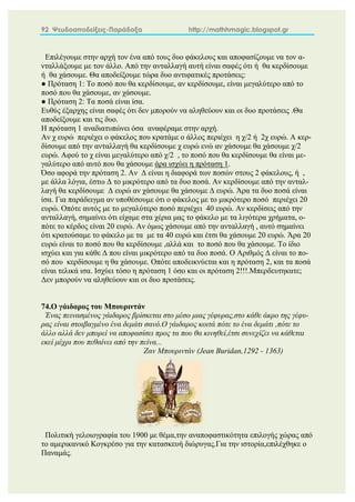 92 Ψευδοαποδείξεις-Παράδοξα http://mathhmagic.blogspot.gr
Επιλέγουμε στην αρχή τον ένα από τους δυο φάκελους και αποφασίζουμε να τον α-
νταλλάξουμε με τον άλλο. Από την ανταλλαγή αυτή είναι σαφές ότι ή θα κερδίσουμε
ή θα χάσουμε. Θα αποδείξουμε τώρα δυο αντιφατικές προτάσεις:
● Πρόταση 1: Το ποσό που θα κερδίσουμε, αν κερδίσουμε, είναι μεγαλύτερο από το
ποσό που θα χάσουμε, αν χάσουμε.
● Πρόταση 2: Τα ποσά είναι ίσα.
Ευθύς έξαρχης είναι σαφές ότι δεν μπορούν να αληθεύουν και οι δυο προτάσεις .Θα
αποδείξουμε και τις δυο.
Η πρόταση 1 αναδιατυπώνει όσα αναφέραμε στην αρχή.
Αν χ ευρώ περιέχει ο φάκελος που κρατάμε ο άλλος περιέχει η χ/2 ή 2χ ευρώ. Α κερ-
δίσουμε από την ανταλλαγή θα κερδίσουμε χ ευρώ ενώ αν χάσουμε θα χάσουμε χ/2
ευρώ. Αφού το χ είναι μεγαλύτερο από χ/2 , το ποσό που θα κερδίσουμε θα είναι με-
γαλύτερο από αυτό που θα χάσουμε άρα ισχύει η πρόταση 1.
Όσο αφορά την πρόταση 2. Αν Δ είναι η διαφορά των ποσών στους 2 φάκελους, ή ,
με άλλα λόγια, έστω Δ το μικρότερο από τα δυο ποσά. Αν κερδίσουμε από την ανταλ-
λαγή θα κερδίσουμε Δ ευρώ αν χάσουμε θα χάσουμε Δ ευρώ. Άρα τα δυο ποσά είναι
ίσα. Για παράδειγμα αν υποθέσουμε ότι ο φάκελος με το μικρότερο ποσό περιέχει 20
ευρώ. Οπότε αυτός με το μεγαλύτερο ποσό περιέχει 40 ευρώ. Αν κερδίσεις από την
ανταλλαγή, σημαίνει ότι είχαμε στα χέρια μας το φάκελο με τα λιγότερα χρήματα, ο-
πότε το κέρδος είναι 20 ευρώ. Αν όμως χάσουμε από την ανταλλαγή , αυτό σημαίνει
ότι κρατούσαμε το φάκελο με τα με τα 40 ευρώ και έτσι θα χάσουμε 20 ευρώ. Άρα 20
ευρώ είναι το ποσό που θα κερδίσουμε ,αλλά και το ποσό που θα χάσουμε. Το ίδιο
ισχύει και για κάθε Δ που είναι μικρότερο από τα δυο ποσά. Ο Αριθμός Δ είναι το πο-
σό που κερδίσουμε η θα χάσουμε. Οπότε αποδεικνύεται και η πρόταση 2, και τα ποσά
είναι τελικά ισα. Ισχύει τόσο η πρόταση 1 όσο και οι πρόταση 2!!!.Μπερδευτηκατε;
Δεν μπορούν να αληθεύουν και οι δυο προτάσεις.
74.Ο γάιδαρος του Μπουριντάν
Ένας πεινασμένος γάιδαρος βρίσκεται στο μέσο μιας γέφυρας,στο κάθε άκρο της γέφυ-
ρας είναι στοιβαγμένο ένα δεμάτι σανό.O γάιδαρος κοιτά πότε το ένα δεμάτι ,πότε το
άλλο αλλά δεν μπορεί να αποφασίσει προς τα που θα κινηθεί,έτσι συνεχίζει να κάθεται
εκεί μέχρι που πεθαίνει από την πείνα...
Ζαν Μπουριντάν (Jean Buridan,1292 - 1363)
Πολιτική γελοιογραφία του 1900 με θέμα,την αναποφαστικότητα επιλογής χώρας από
το αμερικανικό Κογκρέσο για την κατασκευή διώρυγας.Για την ιστορία,επιλέχθηκε ο
Παναμάς.
 