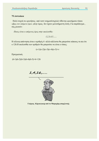 Ψευδοαποδείξεις-Παράδοξα Δρούγας Θανασής 93
75.Αστειάκια
Πολύ συχνά σε ερωτήσεις από τεστ νοημοσύνης(sic) τίθενται ερωτήματα τύπου
«βρες τον επόμενο όρο» ,πλην όμως δεν έχουν μονοσήμαντη λύση .Για παράδειγμα ,
σας ρωτούν:
Ποιος είναι ο επόμενος όρος στην ακολουθία:
1,2,3,4,5,…..
Η εύλογη απάντηση είναι ο αριθμός 6 αλλά κάλλιστα θα μπορούσε κάποιος να πει ότι
ο 126.Η ακολουθία των αριθμών θα μπορούσε να είναι ο τύπος:
(ν-1)(ν-2)(ν-3)(ν-4)(ν-5)+ν
Πραγματικά,
(6-1)(6-2)(6-3)(6-4)(6-5)+6=126
1,4,16,……
Γιώργος Κίργκεγκωρ από το Μπραχάμι,υπαρξυστής
 
