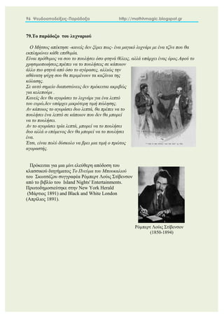 96 Ψευδοαποδείξεις-Παράδοξα http://mathhmagic.blogspot.gr
79.Το παράδοξο του λυχναριού
Ο Μήτσος απέκτησε -κανείς δεν ξέρει πως- ένα μαγικό λυχνάρι με ένα τζίνι που θα
εκπληρώνει κάθε επιθυμία.
Είναι πρόθυμος να σου το πουλήσει όσο φτηνά θέλεις, αλλά υπάρχει ένας όρος.Αφού το
χρησιμοποιήσεις,πρέπει να το πουλήσεις σε κάποιον
άλλο πιο φτηνά από όσο το αγόρασες, αλλιώς την
αθάνατη ψύχη σου θα περιμένουν τα καζάνια της
κόλασης.
Σε αυτό σημείο διαπιστώνεις δεν πρόκειται ακριβώς
για κελεπούρι .
Κανείς δεν θα αγοράσει το λυχνάρι για ένα λεπτό
του ευρώ,δεν υπάρχει μικρότερη τιμή πώλησης.
Αν κάποιος το αγοράσει δυο λεπτά, θα πρέπει να το
πουλήσει ένα λεπτό σε κάποιον που δεν θα μπορεί
να το πουλήσει.
Αν το αγοράσει τρία λεπτά, μπορεί να το πουλήσει
δυο αλλά ο επόμενος δεν θα μπορεί να το πουλήσει
ένα.
Έτσι, είναι πολύ δύσκολο να βρει μια τιμή ο πρώτος
αγοραστής.
Πρόκειται για μια μίνι ελεύθερη απόδοση του
κλασσικού διηγήματος Το Πνεύμα του Μπουκαλιού
του Σκωτσέζου συγγραφέα Ρόμπερτ Λούις Στίβενσον
από το βιβλίο του Island Nights' Entertainments.
Πρωτοδημοσιεύτηκε στην New York Herald
(Μάρτιος 1891) and Black and White London
(Απρίλιος 1891).
Ρόμπερτ Λούις Στίβενσον
(1850-1894)
 