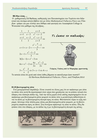 Ψευδοαποδείξεις-Παράδοξα Δρούγας Θανασής 97
80.Μια λύση …
Ο μαθηματικός Ed Barbeau, καθηγητής του Πανεπιστημίου του Τορόντο στο διδα-
κτικό και συνάμα αστείο βιβλίο του με τίτλο Mathematical Fallacies,Flaws και Flim-
flam γράφει για μια «λύση» που δόθηκε από φοιτητή του Assumption College in
Worcester στο μάθημα της άλγεβρας .
2
2
2
2
2
2
2
2
1 1 3
1 2 2
1 2 2
1 1 3
2
1 2
3
1 2
2 1
3
3(2 1) 3
6 2
6 2
2 2
2
3 3 1 4
2
x
x x x x
x x x x
x
x
x
x
x x
x
x
x x
x x
x x
x x
x
x x
x

  
   
   
  

 
    
 
  
   

    
      
Το αστείο είναι ότι μετά από τόσα λάθος βήματα το αποτέλεσμα ήταν σωστό!!
Ed Barbeau,Mathematical Fallacies, Flaws, and Flimflam,MAA
81.Η βουτυρωμένη γάτα
Ενα χιουμοριστικό παράδοξο. Είναι γνωστό σε όλους μας ότι αν αφήσουμε μια γάτα
να πέσει τότε αυτή θα περιστραφεί στον αέρα όσο χρειάζεται για να φτάσει τελικά στο
έδαφος στα τέσσερα πόδια της. Από την άλλη μεριά είναι επίσης παρατηρημένο ότι αν
αφήσουμε μια βουτυρωμένη φέτα ψωμιού να πέσει τότε η μεγαλύτερη πιθανότητα εί-
ναι να πέσει με τη βουτυρωμένη πλευρά προς τα κάτω. Φανταστείτε τώρα το εξής πεί-
ραμα: Δένουμε στην πλάτη μιας γάτας μια βουτυρωμένη φέτα ψωμιού, με τη βουτυ-
ρωμένη επιφάνεια προς τα πάνω. Στη συνέχεια αφήνουμε τη γάτα να πέσει. Πώς θα
φτάσει τότε στο έδαφος, με τα πόδια της ή με τη βουτυρωμένη πλευρά της φέτας;
Τι έκανε το παλικάρι;
Γιώργος Γκάους από το Μπραχάμι, φροντιστής
 