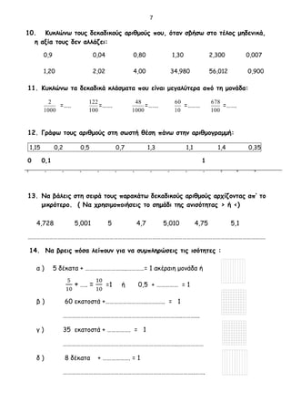 10. Κυκλώνω τους δεκαδικούς αριθμούς που, όταν σβήσω στο τέλος μηδενικά,
η αξία τους δεν αλλάζει:
0,9 0,04 0,80 1,30 2,300 0,007
1,20 2,02 4,00 34,980 56,012 0,900
11. Κυκλώνω τα δεκαδικά κλάσματα που είναι μεγαλύτερα από τη μονάδα:
1000
2
=…..
100
122
=…….
1000
48
=…….
10
60
=………
100
678
=…….
12. Γράφω τους αριθμούς στη σωστή θέση πάνω στην αριθμογραμμή:
1,15 0,2 0,5 0,7 1,3 1,1 1,4 0,35
0 0,1 1
̊̊ ̊ ̊ ̊ ̊ ̊ ̊ ̊ ̊ ̊ ̊ ̊̊ ̊ ̊
13. Να βάλεις στη σειρά τους παρακάτω δεκαδικούς αριθμούς αρχίζοντας απ’ το
μικρότερο. ( Να χρησιμοποιήσεις το σημάδι της ανισότητας > ή <)
4,728 5,001 5 4,7 5,010 4,75 5,1
………………………………………………………………………………………………………………………………………………….
14. Να βρεις πόσα λείπουν για να συμπληρώσεις τις ισότητες :
α ) 5 δέκατα + ………………………..…………= 1 ακέραιη μονάδα ή
5
10
+ ….. =
10
10
=1 ή 0,5 + …………… = 1
β ) 60 εκατοστά +………………………..…….….. = 1
………………………………………………………………………..………...
γ ) 35 εκατοστά + ……………. = 1
……………………………………………………………………..………………
δ ) 8 δέκατα + ………………. = 1
………………………………………………………………………………..…….
7
 