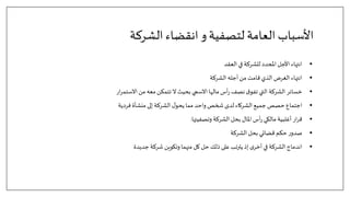 ‫الشركة‬ ‫انقضاء‬ ‫و‬‫لتصفية‬ ‫العامة‬ ‫األسباب‬
•
‫العقد‬ ‫في‬ ‫للشركة‬ ‫املحدد‬ ‫األجل‬ ‫انتهاء‬
•
‫الشركة‬ ‫أجله‬‫من‬ ‫قامت‬‫الذي‬ ‫الغرض‬ ‫انتهاء‬
•
‫ار‬‫ر‬‫االستم‬‫من‬ ‫معه‬‫تتمكن‬ ‫ال‬ ‫بحيث‬ ‫االسمي‬ ‫مالها‬ ‫أس‬‫ر‬ ‫نصف‬‫ق‬‫تفو‬ ‫التي‬ ‫الشركة‬ ‫خسائر‬
•
‫فردية‬ ‫منشأة‬ ‫إلى‬ ‫الشركة‬ ‫ل‬‫يحو‬ ‫مما‬ ‫واحد‬ ‫شخص‬‫لدى‬ ‫الشركاء‬ ‫جميع‬ ‫حصص‬ ‫اجتماع‬
•
‫وتصفيتها‬ ‫الشركة‬ ‫بحل‬ ‫املال‬ ‫أس‬‫ر‬ ‫مالكي‬ ‫أغلبية‬ ‫ار‬‫ر‬‫ق‬
.
•
‫الشركة‬ ‫بحل‬ ‫قضائي‬ ‫حكم‬ ‫ر‬‫صدو‬
•
‫جديدة‬ ‫شركة‬ ‫وتكوين‬ ‫منهما‬ ‫كل‬ ‫حل‬‫ذلك‬ ‫على‬‫يترتب‬ ‫إذ‬ ‫ى‬‫أخر‬ ‫في‬ ‫الشركة‬ ‫اندماج‬
 