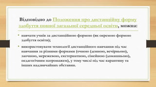 Відповідно до Положення про дистанційну форму
здобуття повної загальної середньої освіти, можна:
• навчати учнів за дистанційною формою (як окремою формою
здобуття освіти);
• використовувати технології дистанційного навчання під час
навчання за різними формами (очною (денною, вечірньою),
заочною, мережевою, екстернатною, сімейною (домашньою),
педагогічним патронажем), у тому числі під час карантину та
інших надзвичайних обставин.
 