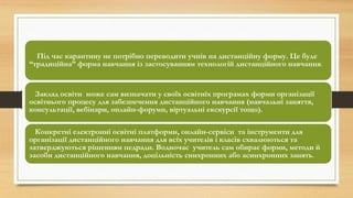 Під час карантину не потрібно переводити учнів на дистанційну форму. Це буде
“традиційна” форма навчання із застосуванням технологій дистанційного навчання.
Заклад освіти може сам визначати у своїх освітніх програмах форми організації
освітнього процесу для забезпечення дистанційного навчання (навчальні заняття,
консультації, вебінари, онлайн-форуми, віртуальні екскурсії тощо).
Конкретні електронні освітні платформи, онлайн-сервіси та інструменти для
організації дистанційного навчання для всіх учителів і класів схвалюються та
затверджуються рішенням педради. Водночас учитель сам обирає форми, методи й
засоби дистанційного навчання, доцільність синхронних або асинхронних занять.
 