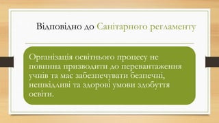 Відповідно до Санітарного регламенту
Організація освітнього процесу не
повинна призводити до перевантаження
учнів та має забезпечувати безпечні,
нешкідливі та здорові умови здобуття
освіти.
 