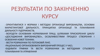 РЕЗУЛЬТАТИ ПО ЗАКІНЧЕННЮ
КУРСУ
- ОРІЄНТУВАТИСЯ У ФОРМАХ І МЕТОДАХ ОРГАНІЗАЦІЇ ВИРОБНИЦТВА, ОСНОВАХ
МАРКЕТИНГОВОЇ ДІЯЛЬНОСТІ, ПРИНЦИПАХ ОРГАНІЗАЦІЇ ТА ПЛАНУВАННЯ
ДІЯЛЬНОСТІ ПІДПРИЄМСТВ;
- ВОЛОДІТИ ОСНОВАМИ НОРМУВАННЯ ПРАЦІ, ШЛЯХАМИ ПРИСКОРЕННЯ ЦИКЛУ
«ДОСЛІДЖЕННЯ ВИРОБНИЦТВО», ОСОБЛИВОСТЯМИ ПРОЦЕСУ СТВОРЕННЯ І
ОСВОЄННЯ НОВОЇ ТЕХНІКИ;
- ВЕСТИ РОЗРАХУНКИ ПО ПОТОКОВІЙ ЛІНІЇ;
-РАЦІОНАЛЬНО ОРГАНІЗОВУВАТИ ВИРОБНИЧИЙ ПРОЦЕС У ЧАСІ;
-БУДУВАТИ ГРАФІКИ ТА ВЕСТИ РОЗРАХУНКИ ЗА МЕТОДАМИ СІТЬОВОГО
ПЛАНУВАННЯ ТА УПРАВЛІННЯ
 