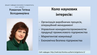 Доцент кафедри економіки та маркетингу,
к.е.н. доцент
Романчик Тетяна
Володимирівна
Коло наукових
інтересів:
- Організація виробничих процесів,
операційний менеджмент
- Управління конкурентоспроможністю
продукції промислового підприємства
- Маркетингові комунікації
- Економічна безпека підприємства
Сайт кафедри: http://web.kpi.kharkov.ua/keim/uk/golovna-2/
 