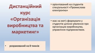 • розрахований на 8 тижнів
• має на меті сформувати у
студентів цілісне уявлення про
організацію виробництва,
управління підприємством.
• орієнтований на студентів
спеціальності «Промислова
електроніка»
Дистанційний
курс
«Організація
виробництва та
маркетинг»
 