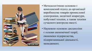 • Науковою основою дисципліни
є основи економічної теорії,
економіки підприємства,
підприємницької діяльності,
менеджмент.
• Методологічною основою є
комплексний підхід до організації
виробництва товарів промислової
електроніки, медичної апаратури,
побутової техніки, а також техніки
сучасного контролю якості.
 