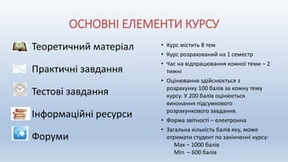 ОСНОВНІ ЕЛЕМЕНТИ КУРСУ
Теоретичний матеріал
Практичні завдання
Тестові завдання
Інформаційні ресурси
Форуми
• Курс містить 8 тем
• Курс розрахований на 1 семестр
• Час на відпрацювання кожної теми – 2
тижні
• Оцінювання здійснюється з
розрахунку 100 балів за кожну тему
курсу. У 200 балів оцінюється
виконання підсумкового
розрахункового завдання.
• Форма звітності – електронна
• Загальна кількість балів яку, може
отримати студент по закінченні курсу:
Max – 1000 балів
Min – 600 балів
 