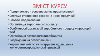 • Підприємство - основна ланка промисловості
• Система створення і освоєння нової продукції.
• Сітьове моделювання
• Організація виробничого процесу
• Особливості організації виробничого процесу у просторі і
часі
• Організація потокового виробництва
• Розрахунки на потоковій лінії
• Управління якістю як інструмент підвищення
конкурентоспроможності продукції
ЗМІСТ КУРСУ
 