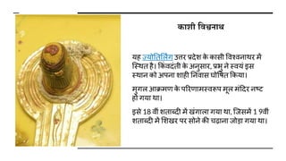 कािी शवश्वनाथ
यह ज्योततर्लिंग उत्तर प्रिेि क
े कासी विश्िनाथर में
जस्थत है। ककं ििंती क
े अनुसार, प्रभु ने स्ियं इस
स्थान को अपना िाही तनिास घोवित ककया।
मुगल आक्रमण क
े पररणामस्िरूप मूल मंदिर नष्ट
हो गया था।
इसे 18 िीं िताब्िी में खंगाला गया था, जजसमें 1 9िीं
िताब्िी में र्िखर पर सोने की चढ़ाना जोडा गया था।
 