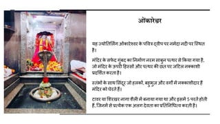 ओंकारेश्वर
यह ज्योततर्लिंग ओंकारेश्िर क
े पवित्र द्िीप पर नमािा निी पर जस्थत
है।
मंदिर क
े सफ
े ि गुंबि का तनमााण नरम साबुन पत्थर से ककया गया है,
जो मंदिर क
े ऊपरी दहस्सों और पत्थर की छत पर जदटल नक्कािी
प्रिर्िात करता है।
स्तंभों क
े साथ र्संिूर जो हलकों, बहुभुज और िगों में नक्कािीिार हैं
मंदिर को घेरते हैं।
टािर या र्िरखर नागा िैली में बनाया गया था और इसमें 5 परतें होती
हैं, जजनमें से प्रत्येक एक अलग िेिता का प्रतततनधित्ि करती है।
 