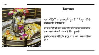 शभमािंकर
यह ज्योततर्लिंग महाराष्र क
े पुना जजले क
े भुिनधगरी
नामक गांि में जस्थत है।
नगाडा िैली में बना यह मंदिर भीमािंकर िन्य जीि
अभयारण्य क
े घने जंगल से तघरा हुआ है।
इसक
े अलािा मंदिर क
े अंिर पाया भव्य नक्कािी कर
रहे हैं।
 